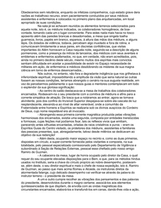 Obedecemos sem relutância, enquanto os infelizes companheiros, cujo estado grave dera
razões ao trabalhoso recurso, eram pacientemente conduzidos por seus médicos
assistentes e enfermeiros e colocados no primeiro plano das arquibancadas, em local
apropriado às suas condições.
              Na sala já se achavam reunidos os elementos terrenos selecionados para
aquela noite, isto é, os médiuns indicados, os colaboradores homogêneos, de boa-
vontade, tomando cada um o lugar conveniente. Para estes nada mais havia no tosco
aposento além das paredes brancas e desadornadas, a mesa que singela toalha
guarnecia, livros, papéis em branco, esparsos, à altura das mãos dos médiuns, e alguns
lápis. Os dotados de vidência, todavia, percebiam algo inusitado e fora de rotina, e
comunicavam timidamente a seus pares, em discretas confidências, que visitas
importantes do Além honravam a Casa naquela noite, seguindo-se a descrição de alguns
pormenores, como a presença da milícia de lanceiros, dos médicos com seus aventais e
emblemas e enfermeiros azafamados, no que, em verdade, não eram acreditados, pois,
ainda no primeiro decênio deste século, mesmo muitos dos espíritas mais convictos
sentiam dificuldade em aceitar a possibilidade de existir no Espaço necessidade de
militares em ação, de enfermeiros e médicos desdobrando os misteres de sua magna
ciência em torno de enfermos desencarnados...
              Nós outros, no entanto, não fora a degradante indigência que nos grilhetava à
inferioridade espiritual, impossibilitando a amplitude da visão que seria natural se outras
fossem as nossas condições, teríamos abrangido o cenário na sua augusta realidade, em
vez de percebermos palidamente o que nossos guias e mentores contemplavam em todo
o esplendor da sua gloriosa significação:
              - Ao centro do salão destacava-se a mesa de trabalhos dos colaboradores
encarnados. Rodeavam-na o seu presidente com a comitiva de médiuns e afins para a
corrente simpática de atração. De tosca que a notáramos ao entrar, agora se tornava
alvinitente, pois dos confins do Invisível Superior despejava-se sobre ela cascata de luz
resplandecente, elevando-a ao nível de altar venerável, onde a comunhão da
Fraternidade entre homens e Espíritos se realizaria sob os divinos auspícios do Cordeiro
de Deus, cujo nome respeitável era ali invocado.
              - Abrangendo essa primeira corrente magnética produzida pelas vibrações
harmoniosas dos encarnados, existia uma segunda, composta por entidades translúcidas
e formosas, cujas feições mal podíamos fixar, tais os reflexos vivos que emitiam,
parecendo antes silhuetas encantadas, orladas de raios cristalinos e puros: - eram os
Espíritos Guias do Centro visitado, os protetores dos médiuns, assistentes e familiares
das pessoas presentes, que, abnegadamente, talvez desde milênios se dedicavam ao
objetivo da sua redenção!
              - Além desta, ocupando maior espaço no recinto e, como as duas primeiras,
dispostas em círculo, a super-corrente fornecida pelos visitantes e composta, na sua
totalidade, pelo pessoal especializado comissionado pelo Departamento de Vigilância e
subordinado à Seção de Relações Externas, pessoal esse chefiado pelo nosso amigo
Ramiro de Guzman.
              - A cabeceira da mesa, lugar de honra ocupado pelo diretor da Casa, o qual
requer do seu ocupante elevadas disposições para o Bem, e que, para os métodos hindus
usados no Instituto, seria a chave do círculo propício ao nobre desempenho, postavam-
se, além deste, o seu diretor espiritual e mais o chefe de nossa expedição, isto é, Ramiro
de Guzman, ao passo que mais acima Romeu e Alceste, os instrutores diretos da
atormentada falange, cujo delicado desempenho vai verificar-se através da palavra do
instrutor terreno - o presidente da mesa.
              A um e outro cumpre recolher as vibrações dos pensamentos e das palavras
do presidente, desenvolvidos durante o magno certame; associá-los aos elementos
quintessenciados de que dispõem, de envolta com as ondas magnéticas dos
circunstantes encarnados; elaborá-los e transfundi-los em cenas, dando-lhes vida e ação,
 