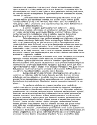 concretizando-os, materializando-os até que os infelizes assistentes desencarnados
sejam capazes de tudo compreender com facilidade. Para isso contam com o apoio do
pessoal especializado fornecido pela Vigilância, isto é, pela Seção de Relações Externas,
e o concurso amoroso e indispensável dos gabinetes científicos localizados no Hospital,
chefiados por Teócrito.
              Quanto aos nossos médicos e enfermeiros já se achavam a postos, quer
junto dos médiuns quer ao lado dos enfermos, indo e vindo, fiéis ao formoso quanto
sublime sacerdócio que no Astral a Medicina lhes confere - ainda mais nobre que na
Terra, porque, além, é unicamente sob a augusta inspiração do Amor e da Fraternidade
que se dedicam a tão nobres labores.
              E, serenos nos postos que lhes competiam, os lanceiros - , esses
colaboradores arrojados e silenciosos - dir-se-ia trazerem as forças de que dispunham,
em verdade não nas lanças, que em suas mãos não exprimiam violência, mas nas
mentes rigorosamente moldadas nas forjas de trabalhos austeros, de iniludíveis
disciplinas, de renúncias e aprendizados abrilhantados na dor dos sacrifícios!
              Cada colaborador no posto que lhe era devido, cumpria iniciar a chamada,
como rezavam os métodos da iniciação. Tocou ao irmão Conde de Guzman levá-la a
efeito, como responsável que era pela numerosa comitiva. Os comissionados pelos
chefes do Instituto Maria de Nazaré, para a tarefa daquela noite, achavam-se presentes.
A seu pedido imitou-o o diretor espiritual do Centro, notificando que também os seus
subordinados correspondiam ao santificante compromisso. Quanto aos cômpares
terrestres, os auxiliares humanos - nem todos se encontravam fielmente reunidos à hora
aprazada! A chamada que, do plano espiritual, lhes era feita, acusava nada menos de três
ausentes do cumprimento do Dever...
              Iniciaram-se, finalmente, os trabalhos sob o nome sacrossanto do Altíssimo e
a proteção solicitada do Excelso Mestre de Nazaré. Visivelmente inspirado pelos
pensamentos vigorosos das entidades iluminadas presentes, o presidente da Casa
desenvolveu ardente prece, tocante e substanciosa, a qual predispôs nossos corações ao
enternecimento e a fervoroso recolhimento. À proporção que orava, porém, com maior
vigor incidiam sobre a mesa os arrebóis níveo-azulados emanados do Alto, quais bênçãos
dadivosas que nos levaram a imaginar lampejos do olhar caridoso de Maria norteando
seus obreiros na piedosa missão de socorro a pobres decaídos.
              Supliquemos, porém, aos mentores e tutelares presentes a graça de nos
conferirem por instantes o poder da visão a distância, que neles é um dos formosos
atributos do progresso adquirido, e o qual não possuímos ainda, e respeitosamente
acompanhemos esse cascatear azulíneo que engalanou a sede humilde da agremiação
dos discípulos do grande iniciado Allan Kardec, a ver se conseguiremos descobrir a sua
origem...
              Eis que fomos satisfeitos em nossas pretensões, sob a condição de
conduzirmos o leitor no giro que empreendermos através das desejadas investigações...
Uma vez assestado, o binóculo mágico revelou-nos que, sob as fulgurações puríssimas
que visitavam o tosco albergue, desapareceram os limites que o encerravam no ergástulo
de simples habitação terrena para transfigurá-lo em alvo de irradiações generosas por
parte dos diretores do nosso Instituto. Víamos, refletida nas ondas pulcras daquelas
dulçorosas cintilações, a reprodução do que, no mesmo momento, se desenrolava no
gabinete secreto do Templo-santuário, onde se reuniam os responsáveis por quantos
viviam na Colônia, perante a Excelsa Diretoria da Legião. Também esses austeros
mestres, portanto, estão presentes à reunião onde nos achamos, pois que os vemos:
estão, como nós, reunidos em torno a uma mesa augusta e alvinitente - a mesa da
comunhão com o Mais Alto -, altar venerável que testemunha todos os dias suas elevadas
manifestações de idealistas, suas investigações profundas de cientistas cristianizados, em
torno da Criação Divina e dos graves problemas referentes ao gênero humano; suas
fervorosas vibrações de amor e respeito ao Onipotente Pai e ao próximo! São doze
 