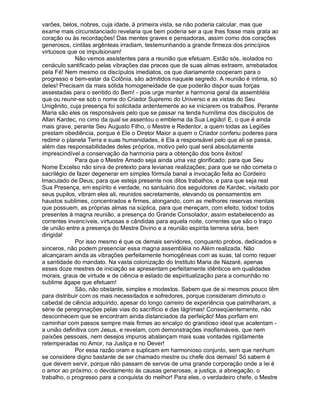 varões, belos, nobres, cuja idade, à primeira vista, se não poderia calcular, mas que
exame mais circunstanciado revelaria que bem poderia ser a que lhes fosse mais grata ao
coração ou às recordações! Das mentes graves e pensadoras, assim como dos corações
generosos, cintilas argênteas irradiam, testemunhando a grande firmeza dos princípios
virtuosos que os impulsionam!
             Não vemos assistentes para a reunião que efetuam. Estão sós, isolados no
cenáculo santificado pelas vibrações das preces que de suas almas extraem, arrebatados
pela Fé! Nem mesmo os discípulos imediatos, os que diariamente cooperam para o
progresso e bem-estar da Colônia, são admitidos naquele segredo. A reunião é íntima, só
deles! Precisam da mais sólida homogeneidade de que poderão dispor suas forças
assestadas para o sentido do Bem! - pois urge manter a harmonia geral da assembléia
que ou reunir-se sob o nome do Criador Supremo do Universo e as vistas do Seu
Unigênito, cuja presença foi solicitada ardentemente ao se iniciarem os trabalhos. Perante
Maria são eles os responsáveis pelo que se passar na tenda humílima dos discípulos de
Allan Kardec, no cimo da qual se assentou o emblema da Sua Legião! E, o que é ainda
mais grave, perante Seu Augusto Filho, o Mestre e Redentor, a quem todas as Legiões
prestam obediência, porque é Ele o Diretor Maior a quem o Criador conferiu poderes para
redimir o planeta Terra e suas humanidades, é Ela a responsável pelo que ali se passa,
além das responsabilidades deles próprios, motivo pelo qual será absolutamente
imprescindível a conservação da harmonia para a obtenção dos bons êxitos!
             Para que o Mestre Amado seja ainda uma vez glorificado; para que Seu
Nome Excelso não sirva de pretexto para levianas realizações; para que se não cometa o
sacrilégio de fazer degenerar em simples fórmula banal a invocação feita ao Cordeiro
Imaculado de Deus; para que esteja presente nos ditos trabalhos, e para que seja real
Sua Presença, em espírito e verdade, no santuário dos seguidores de Kardec, visitado por
seus pupilos, vibram eles ali, reunidos secretamente, elevando os pensamentos em
haustos sublimes, concentrados e firmes, alongando, com as melhores reservas mentais
que possuem, as próprias almas na súplica, para que mereçam, com efeito, todos! todos
presentes à magna reunião, a presença do Grande Consolador, assim estabelecendo as
correntes invencíveis, virtuosas e cândidas para aquela noite, correntes que são o traço
de união entre a presença do Mestre Divino e a reunião espírita terrena séria, bem
dirigida!
             Por isso mesmo é que os demais servidores, conquanto probos, dedicados e
sinceros, não podem presenciar essa magna assembléia no Além realizada. Não
alcançaram ainda as vibrações perfeitamente homogêneas com as suas, tal como requer
a santidade do mandato. Na vasta colonização do Instituto Maria de Nazaré, apenas
esses doze mestres de iniciação se apresentam perfeitamente idênticos em qualidades
morais, graus de virtude e de ciência e estado de espiritualização para a comunhão no
sublime ágape que efetuam!
             São, não obstante, simples e modestos. Sabem que de si mesmos pouco têm
para distribuir com os mais necessitados e sofredores, porque consideram diminuto o
cabedal de ciência adquirido, apesar do longo carreiro de experiência que palmilharam, a
série de peregrinações pelas vias do sacrifício e das lágrimas! Conseqüentemente, não
desconhecem que se encontram ainda distanciados da perfeição! Mas porfiam em
caminhar com passos sempre mais firmes ao encalço do grandioso ideal que acalentam -
a união definitiva com Jesus, e revelam, com demonstrações insofismáveis, que nem
paixões pessoais, nem desejos impuros abalançam mais suas vontades rigidamente
retemperadas no Amor, na Justiça e no Dever!
             Por essa razão oram e suplicam em harmonioso conjunto, sem que nenhum
se considere digno bastante de ser chamado mestre ou chefe dos demais! Só sabem é
que devem servir, porque não passam de servos de uma grande corporação onde a lei é
o amor ao próximo, o devotamento às causas generosas, a justiça, a abnegação, o
trabalho, o progresso para a conquista do melhor! Para eles, o verdadeiro chefe, o Mestre
 