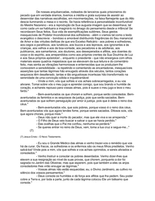 De nossas arquibancadas, rodeados de lanceiros quais prisioneiros do
pecado que em verdade éramos, tivemos a inédita e grata surpresa de assistir ao
desenrolar das narrativas escolhidas, em movimentações, na faixa flamejante que do Alto
descia iluminando a mesa e o recinto. Se havia referência à personalidade inconfundível
do Mestre Nazareno - era a reprodução de Sua augusta imagem que se desenhava, tal
como cada um se habituara a imaginá-lo no âmago do pensamento desde a infância! Se
recordavam Seus feitos, Sua vida de exemplificações sublimes, Seus gestos
inesquecíveis de Protetor Incondicional dos sofredores - além o víamos tal como o texto
evangélico o descrevia: - bondoso e amorável distribuindo fragrâncias do Seu manancial
de Amor e das virtudes deificas de que era Excelso Relicário - aos pobres e sofredores,
aos cegos e paralíticos, aos lunáticos, aos loucos e aos leprosos, aos ignorantes e às
crianças, aos velhos e aos de boa-vontade, aos pecadores e às adúlteras, aos
publicanos, aos samaritanos, aos doutores, aos desesperados e aflitos, aos doentes do
corpo e do espírito, aos arrependidos como aos próprios crentes da Sua Doutrina de Luz
e aos Seus próprios apóstolos!... enquanto o presidente - que não enxergava com olhos
materiais esses quadros majestosos que se elevavam da sua leitura e do comentário
feito, mas sentia as vibrações harmoniosas e enternecidas que os produziam lhe
comoverem a sensibilidade - ia repetindo e comentando as encantadoras, inesquecíveis
asserções que tantas lágrimas hão enxugado através dos séculos, tantos corações
sequiosos têm desalterado, tantas e tão angustiosas incertezas hão transformado na
serenidade de uma convicção sólida e inquebrantável:
              - Vinde a mim, vós que sofreis e vos achais sobrecarregados, e eu vos
aliviarei. Tomai sobre vós o meu jugo e aprendei comigo, que sou brando e humilde de
coração, e achareis repouso para vossas almas, pois é suave o meu jugo e leve o meu
fardo."
              - Bem-aventurados os que choram e sofrem, porque serão consolados. Bem-
aventurados os famintos e os sequiosos de justiça, pois que serão saciados. Bem-
aventurados os que sofrem perseguição por amor à justiça, pois que é deles o reino dos
céus."
              - Bem-aventurados vós, que sois pobres, porque vosso é o reino dos céus.
Bem-aventurados vós que agora tendes fome, porque sereis saciados. Ditosos sois, vós
que agora chorais, porque rireis."
              - Deus não quer a morte do pecador, mas que ele viva e se arrependa."
              - O Filho de Deus veio buscar e salvar o que se havia perdido."
              - Das ovelhas que o Pai me confiou, nenhuma se perderá."
              - Se queres entrar no reino de Deus, vem, toma a tua cruz e segue-me..."
         (7)

(7) Jesus-Cristo - O Novo Testamento.

             - Eu sou o Grande Médico das almas e venho trazer-vos o remédio que vos
há de curar. Os fracos, os sofredores e os enfermos são os meus filhos prediletos. Venho
salvá-los! Vinde pois a mim, vós que sofreis e vos achais oprimidos, e sereis aliviados e
consolados."
             - Venho Instruir e consolar os pobres deserdados. Venho dizer-lhes que
elevem a sua resignação ao nível de suas provas, que chorem, porquanto a dor foi
sagrada no Jardim das Oliveiras; mas que esperem, pois que também a eles os anjos
consoladores lhes virão enxugar as lágrimas."
             - Vossas almas não estão esquecidas; eu, o Divino Jardineiro, as cultivo no
silêncio dos vossos pensamentos."
             - Deus consola os humildes e dá força aos aflitos que lha pedem. Seu poder
cobre a Terra e, por toda a parte, junto de cada lágrima colocou Ele um bálsamo que
consola."
 
