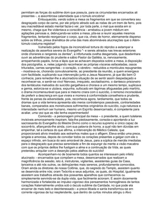 permitiam as forças do sublime dom que possuía, para os circunstantes encarnados ali
presentes -, a assombrosa calamidade que o túmulo encobria!
              Enlouquecido, vendo sobre a mesa os fragmentos em que se convertera seu
desgraçado corpo de carne, por ele próprio atirado sob as rodas de um trem de ferro, pois
seu inacreditável estado mental fazia-o ver, por toda parte, o mal que existia em si
mesmo, chaga que lhe violentava a consciência - arrebatou a jovem médium em
agitações penosas e, debruçando-se sobre a mesa, pôs-se a reunir aqueles mesmos
fragmentos, tentando reorganizar o corpo, que via, cheio de horror, eternamente disperso
sobre os trilhos, presa dramática de uma das mais abomináveis alucinações que o Além-
túmulo costuma registrar!
              Vulnerado pelos fogos da inconcebível tortura do réprobo a estampar a
realização da assertiva severa do Evangelho "- e sereis atirados nas trevas exteriores
onde chorareis e rangereis os dentes", a infortunada ovelha desgarrada, que desdenhara
ouvir as advertências do prudente e sábio Pastor da Galiléia, ia, nervosamente,
arrepanhando papéis, livros e lápis que se achavam dispostos sobre a mesa, à disposição
dos psicógrafos, e, neles julgando reconhecer as próprias vísceras esfaceladas, ossos
triturados, carnes sangrentas - o coração, o cérebro - reduzidos a montículos repugnantes
- mostrava-os, chorando convulsivamente, ao presidente da reunião, a quem enxergava
com facilidade, suplicando sua intervenção junto a Jesus Nazareno, já que tão bem O
conhecia, para remediar-lhe a alucinadora situação de se sentir assim despedaçado e
reconhecer-se, e sentir-se vivo! Nervoso, irrequieto, excitadíssimo, o dantesco prisioneiro
dos tentáculos malvados do suicídio gargalhava e chorava a um mesmo tempo, suplicava
e gemia, estorcia-se e ululava, expunha, sufocado em lágrimas afogueadas pelo martírio,
o drama incomensurável que para si mesmo criara com o suicídio, o remorso inconsolável
de preferir a descrença em que vivera e morrera à conformidade conselheira e prudente,
frente às penas da adversidade, pois, reconhecia agora, tardiamente, que todos os
dramas que a vida terrena apresenta são meros contratempos passáveis, contrariedades
banais, comparados aos monstruosos sofrimentos originários do suicídio, cuja natureza e
intensidade nenhum ser humano, mesmo um Espírito desencarnado, é competente para
avaliar, uma vez que as não tenha experimentado!
              Comovido - a personagem principal da mesa – o presidente, a quem tutelares
invisíveis amorosamente inspiram, fala-lhe piedosamente, consola-o apontando a luz
sacrossanta do Evangelho do Mestre Divino como o recurso supremo e único capaz de
socorrê-lo, afiançando-lhe ainda, com sua palavra de honra, a qual não tem dúvidas em
empenhar, tal a certeza do que afirma, a intervenção do Médico Celeste, que
proporcionará alívio imediato aos estranhos males que o afligem. Eleva então uma prece,
singela e amorosa, depois de convidar todos os corações presentes a galgar com ele o
espaço infindo, em busca do seio amorável de Jesus, para a súplica de mercês imediatas
para o desgraçado que precisa serenidade a fim de expungir da mente a visão macabra
com que os próprios delitos lhe fustigam a alma e a continuação da Vida, as quais
pretendeu aniquilar com a deserção pelos atalhos do suicídio!
              Acompanham-no de boamente todos quantos se interessam pelo infeliz
alucinado: - encarnados que compõem a mesa, desencarnados que realizam a
magnificência da sessão, isto é, instrutores, vigilantes, assistentes guias da Casa,
lanceiros e até nós outros, os delinqüentes mais serenos, profundamente comovidos.
Oram ainda os diretores de nossa Colônia, que, do segredo do Templo, assistem quanto
se desenrola entre nós; oram Teócrito e seus adjuntos, os quais, do Hospital, igualmente
assistem aos trabalhos através dos possantes aparelhos que conhecemos ou
simplesmente servindo-se da dupla vista, que facilmente acionam. E assim docemente
harmonizada e fortalecida ao impulso vigoroso dos pensamentos homogêneos de tantos
corações fraternalmente unidos sob o ósculo sublime da Caridade, no que pode ela
encerrar de mais belo e desinteressado - a prece ilibada e santa transformou-se em
corrente vigorosa de luz resplendente, que dentro de curtos minutos atingiu o Alvo
 