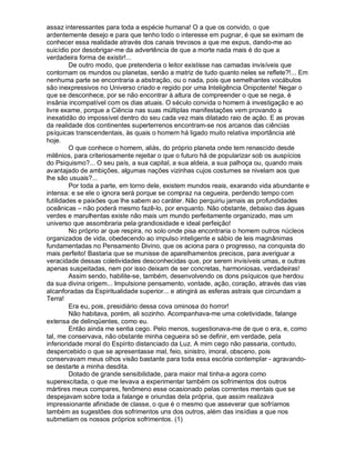 assaz interessantes para toda a espécie humana! O a que os convido, o que
ardentemente desejo e para que tenho todo o interesse em pugnar, é que se eximam de
conhecer essa realidade através dos canais trevosos a que me expus, dando-me ao
suicídio por desobrigar-me da advertência de que a morte nada mais é do que a
verdadeira forma de existir!...
         De outro modo, que pretenderia o leitor existisse nas camadas invisíveis que
contornam os mundos ou planetas, senão a matriz de tudo quanto neles se reflete?!... Em
nenhuma parte se encontraria a abstração, ou o nada, pois que semelhantes vocábulos
são inexpressivos no Universo criado e regido por uma Inteligência Onipotente! Negar o
que se desconhece, por se não encontrar à altura de compreender o que se nega, é
insânia incompatível com os dias atuais. O século convida o homem à investigação e ao
livre exame, porque a Ciência nas suas múltiplas manifestações vem provando a
inexatidão do impossível dentro do seu cada vez mais dilatado raio de ação. E as provas
da realidade dos continentes superterrenos encontram-se nos arcanos das ciências
psíquicas transcendentais, às quais o homem há ligado muito relativa importância até
hoje.
         O que conhece o homem, aliás, do próprio planeta onde tem renascido desde
milênios, para criteriosamente rejeitar o que o futuro há de popularizar sob os auspícios
do Psiquismo?... O seu país, a sua capital, a sua aldeia, a sua palhoça ou, quando mais
avantajado de ambições, algumas nações vizinhas cujos costumes se nivelam aos que
lhe são usuais?...
         Por toda a parte, em torno dele, existem mundos reais, exarando vida abundante e
intensa: e se ele o ignora será porque se compraz na cegueira, perdendo tempo com
futilidades e paixões que lhe sabem ao caráter. Não perquiriu jamais as profundidades
oceânicas – não poderá mesmo fazê-lo, por enquanto. Não obstante, debaixo das águas
verdes e marulhentas existe não mais um mundo perfeitamente organizado, mas um
universo que assombraria pela grandiosidade e ideal perfeição!
         No próprio ar que respira, no solo onde pisa encontraria o homem outros núcleos
organizados de vida, obedecendo ao impulso inteligente e sábio de leis magnânimas
fundamentadas no Pensamento Divino, que os aciona para o progresso, na conquista do
mais perfeito! Bastaria que se munisse de aparelhamentos precisos, para averiguar a
veracidade dessas coletividades desconhecidas que, por serem invisíveis umas, e outras
apenas suspeitadas, nem por isso deixam de ser concretas, harmoniosas, verdadeiras!
         Assim sendo, habilite-se, também, desenvolvendo os dons psíquicos que herdou
da sua divina origem... Impulsione pensamento, vontade, ação, coração, através das vias
alcanforadas da Espiritualidade superior... e atingirá as esferas astrais que circundam a
Terra!
         Era eu, pois, presidiário dessa cova ominosa do horror!
         Não habitava, porém, ali sozinho. Acompanhava-me uma coletividade, falange
extensa de delinqüentes, como eu.
         Então ainda me sentia cego. Pelo menos, sugestionava-me de que o era, e, como
tal, me conservava, não obstante minha cegueira só se definir, em verdade, pela
inferioridade moral do Espírito distanciado da Luz. A mim cego não passaria, contudo,
despercebido o que se apresentasse mal, feio, sinistro, imoral, obsceno, pois
conservavam meus olhos visão bastante para toda essa escória contemplar - agravando-
se destarte a minha desdita.
         Dotado de grande sensibilidade, para maior mal tinha-a agora como
superexcitada, o que me levava a experimentar também os sofrimentos dos outros
mártires meus compares, fenômeno esse ocasionado pelas correntes mentais que se
despejavam sobre toda a falange e oriundas dela própria, que assim realizava
impressionante afinidade de classe, o que é o mesmo que asseverar que sofríamos
também as sugestões dos sofrimentos uns dos outros, além das insídias a que nos
submetiam os nossos próprios sofrimentos. (1)
 