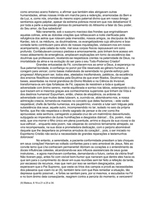 como amoroso aceno fraterno, a afirmar que também eles abrigavam outras
humanidades, almas nossas irmãs em marcha para a redenção, enamoradas do Bem e
da Luz, e, como nós, oriundas do mesmo sopro paternal divino que em nosso âmago
sentíamos agora palpitar, apesar da extrema pobreza moral em que nos debatíamos! E
por toda a parte a expressão gloriosa do pensamento do Altíssimo a falar do Seu poder,
do Seu amor, da Sua sabedoria!
              Não raramente, sob o sussurro mavioso das frondes que engrinaldavam
aquelas colinas, ante as dúlcidas virações que refrescavam a noite clarificada pela
refulgência dos astros que rolavam pela imensidão, nossos amigos, os discípulos de Allan
Kardec, isto é, os médiuns, os doutrinadores, os evangelizadores cujo altruísmo e boa-
vontade tanto contribuíam para alívio de nossas inquietações, visitavam-nos em nosso
acampamento, pela calada da noite, mal seus corpos físicos repousavam em sono
profundo. Confabulavam conosco piedosa e amorosamente, pois tinham livre acesso em
nosso aldeamento de emergência, ampliavam explicações em torno da excelência das
doutrinas que professavam, revelando-se respeitosos crentes na paternidade de Deus, na
imortalidade da alma e na evolução do ser para o seu Todo-Poderoso Criador!
              Grandes entusiastas da Fé, concitavam-nos ao amor a Deus, à esperança na
Sua paternal bondade, à confiança no porvir por Ele reservado ao gênero humano, à
coragem para vencer, como bases inalienáveis de serenidade no grande esforço pelo
progresso! Afiançavam ser, todos eles, atestados insofismáveis, patéticos, da excelência
dos ensinos filosóficos ministrados pela Doutrina de que eram filiados, Doutrina cujas
bases, assentadas na moral grandiosa do Divino Modelo e na Ciência do Invisível,
transformara-os em rijas fortalezas de Fé, capazes de resistirem a toda e qualquer
adversidade com ânimo sereno, mente equilibrada e sorriso nos lábios, estampando o céu
que traziam em si mesmos graças aos conhecimentos superiores que tinham da Vida e
dos destinos humanos! Expunham, então, cheios de eloqüência, os ardores da
adversidade com que muitos deles lutavam, e, ouvindo-os, abismávamo-nos, e nossa
admiração crescia, tornando-os maiores no conceito que deles fazíamos; - este varão
respeitável, chefe de família numerosa, era paupérrimo, vivendo a lutar sem tréguas pela
subsistência dos seus; aquele outro, incompreendido no lar, isolado no seio da própria
família, que lhe não respeitava o direito sagrado de pensar e de crer como lhe
aprouvesse; esta senhora, carregando a pesada cruz de um matrimônio desventurado,
subjugada ao imperativo de duras humilhações e desgostos diários!... Eis, porém, mais
esta, que vira morrer o filho único em plena juventude, arrimo e doçura da sua viuvez e da
sua velhice!... enquanto esta jovem, nas vésperas do consórcio ternamente almejado, se
vira recompensada, na sua doce e prometedora dedicação, com o perjúrio abominável
daquele que lhe despertara os primeiros arroubos do coração!... pois, o ser iniciado no
Espiritismo Cristão não exclui a necessidade de grandes reparações e testemunhos
dolorosos!
              No entanto, a serenidade, a paciente conformidade presidiam a tais choques
em seus corações! Haviam-se voltado confiantes para o seio amorável de Jesus, fiéis ao
convite terno que Lhe conheciam permanente! Abriram os corações e o entendimento às
doces influências celestes, alcandorando-se aos influxos assistenciais de seus guias
instrutores... e agora marchavam confiantes, demandando o futuro, certos da vitória final!
Não tiveram pejo, antes foi com visível bom-humor que narraram que dentre eles havia os
que iam para o cumprimento do dever em suas reuniões sem ter feito a refeição da tarde,
por escassez de recursos, mas que nem por isso se sentiam desgraçados, pois
esperavam que o Pai Supremo, que veste os lírios dos campos e provê as necessidades
dos pássaros que voam no ar (9), também teria com que lhes remediar a situação, tão
depressa quanto possível... e fortes se sentiam para, por si mesmos, e escudados na Fé
e no bom ânimo dela conseqüente, reagirem contra a penúria do momento, e vencerem!

(9) Mateus, 6:19 a 21 e 25 a 34.
 