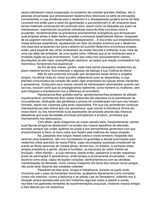 vezes solicitavam nossa cooperação no empenho de consolar grandes infelizes, isto é,
pessoas encarnadas que atravessavam testemunhos dolorosos na série de provações
convenientes, e cuja tendência para o desânimo e a desesperação poderia tornar-se fatal.
Levavam-nos então para a sede da agremiação a que pertenciam e, ali, enquanto seus
fardos materiais continuavam em profundo sono, assim como os daqueles por quem se
interessavam, reanimavam os pobres sofredores expondo-lhes conceitos vivos e
prudentes, ministrando-lhes os grandiosos ensinamentos evangélicos que enriqueciam
suas próprias almas e deles faziam grandes e animosos batalhadores diários, incapazes
de se julgarem vencidos, desanimados, desesperados!... E era então que emprestávamos
nossa dolorosa experiência, aquiescendo em falar da sinistra aventura que o desânimo
nos reservara arrastando-nos para o abismo do suicídio! Belarmino encontrava ensejos,
então, para expandir seu verbo arrebatador de orador fecundo e brilhante; e por mais de
uma vez pôde ele arrebatar, de uma queda certa, infelizes que já se inclinavam para a
enoitada região da qual provínhamos. Tudo isso valeu-nos aproveitamento valioso,
elucidações de alto valor, exemplificação sedutora, ao passo que reação consoladora nos
reanimava, fornecendo-nos esperança!
             Ao fim de dois meses, porém, nada mais sendo necessário recebermos do
plano material terreno, fora ordenado o regresso da falange à sua Colônia do Astral.
             Não foi sem profunda comoção que abraçamos esses ternos e singelos
amigos, na última visita ao nosso bucólico aldeamento para as despedidas, e cuja
placidez comunicativa do coração tão sadio vigor emprestara às nossas almas vacilantes
e apreensivas. Conquanto seus corpos carnais se mantivessem adormecidos quando iam
ver-nos, era bem certo que os enxergávamos realmente, como homens ou mulheres, sem
que chegasse a impressionar-nos a diferença do envoltório.
             Hipotecamos-lhes gratidão eterna, apresentamos-lhes protestos de afeição
inquebrantável, prometemos-lhes visitas freqüentes tão depressa no-lo permitissem as
circunstâncias, retribuição das gentilezas e provas de consideração com que nos haviam
honrado, assim nos víssemos para tanto capacitados. Por sua vez prometeram continuar
interessando-se pelo drama que nos aprisionava, quer orando à Clemência Divina em
nosso favor, ou nos transmitindo suas expressões de amizade através das missivas
telepáticas que suas faculdades anímicas principiavam a produzir, promessa que
imensamente nos desvaneceu.
             Com efeito, após chegarmos ao nosso nevado asilo, freqüentemente víamos
suas figuras amigas se destacarem na lucidez dos nossos aparelhos de televisão,
envoltas sempre nas ondas opalinas da prece e dos pensamentos generosos com que
encaminhavam a Deus os bons votos que faziam pela melhoria de nossa situação.
             Se, passando dois longos meses sobre a crosta terrestre, hóspedes dos
serenos céus brasileiros, não nos concederam os guardiães a devida autorização para
visitarmos sítios queridos de nossa Pátria, cujas recordações saudosas umedeciam de
pranto as fibras sensíveis de nossas almas, deram-nos, no entanto, a conhecer estes
amigos prestativos e gentis, dóceis e humildes, os discípulos do nobre mestre da
Iniciação - Allan Kardec -, a cuja memória, desde então, passamos a render respeitoso
preito de admiração! E pensávamos, enternecidos e sinceramente encantados: - Uma
doutrina como essa, capaz de lapidar corações, abrilhantando-os com as cândidas
manifestações da Bondade, como víamos irradiando em torno dos nossos novos amigos,
não pode estar distante das verdades celestes!
             Passaram-se dois anos, longos e trabalhosos, durante os quais muito
choramos sob o peso de frementes remorsos, analisando diariamente o erro cometido
contra nós mesmos, contra a Natureza e as sábias Leis do Sempiterno, voltando-nos à
situação amara deixada pelo suicídio! Voltamos algumas vezes a assistir a outras
reuniões nos gabinetes terrestres de experimentações psíquicas, visitando nossos amigos
e lhes falando por via mediúnica.
 