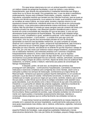 Por esse tempo relacionara-me com um amável aparelho mediúnico, isto é,
um médium dotado de peregrinas faculdades, o qual me visitava, e aos demais,
freqüentemente, quer através dos pensamentos e irradiações benévolas que dirigia a
nosso favor ou no fervor da oração. Era compatriota meu, o que me atraiu e sensibilizou
poderosamente, forçoso será confessar! Perscrutador, corajoso, impávido, mesmo
imprudente, entusiasta insofrido que também era das Ciências Invisíveis, para as quais se
inclinava com férvido encantamento, ia ao extremo de rondar, qual romântico enamorado,
as muralhas de nossa Colônia, em corpo astral, durante o repouso noturno ou em
expressivos transes mediúnicos, intentando atrair-nos a fim de pôr-se em comunicação
direta conosco, o que preocupava soberanamente nossos instrutores e a direção da
Colônia. Não lhe permitiam a entrada por assaz perigoso para ele contacto tão direto com
ambiente privativo de réprobos, mas ofereciam guarda e assistência para o retorno,
levando em conta a sinceridade das intenções em que se escudava, e uma vez que
atravessaria locais precipitosos da Espiritualidade. Tão amável quão intrépido amigo
possuía, é certo, conselheiros e guias, assistência particular, como médium que era. Não
obstante possuía também - o livre-arbítrio – a vontade livre para agir como lhe
aprouvesse, uma vez que lhe fora recomendado precatar-se com as disciplinas
apropriadas ao exercício das faculdades mediúnicas, as quais compete ao iniciado
observar com o máximo rigor! Ele, porém, arrojava-se imprudentemente, pelo Invisível a
dentro, atrevendo-se por sombrias plagas sem esperar convites ou oportunidades
oferecidas por seus maiorais, escudando-se na ardente Fé que lhe inspirava o desejo do
Bem. Ora, por uma das vezes que visitamos nossos amigos brasileiros, proporcionaram-
nos os dedicados mentores uma entrevista amistosa com o amoroso compatriota.
Inesperadamente visitamo-lo, fomos vistos facilmente por ele, que se rejubilou
sinceramente, enquanto me davam ordens de algo dizer-lhe por via mediúnica, como
recompensa à sua grande dedicação! Eis-me comovido, indeciso, perturbado, escrevendo
para meus antigos amigos de Lisboa e do Porto, depois de tantos anos de ausência! Não
visitáramos, no entanto, senão o médium, retornando aos postos de concentração da
falange imediatamente.
               A despeito, porém, de tudo isso, as disciplinas dos primeiros dias
prosseguiam sem alterações: - continuávamos hospitalizados, submetidos a tratamento
meticuloso e exercícios complexos para corrigenda dos vícios mentais, assim como a
instruções e prática nos serviços de reeducação. Conhecíamos já a lógica férrea da
Reencarnação - fantasma que apavora qualquer Espírito delinqüente e a um suicida em
particular, e que ele reluta em aceitar, intimamente convencido, no entanto, de que é
verdade que se impõe; que procura negar por que a teme, sentindo, todavia, que a cada
dia que passa, a cada minuto que se escoa no estágio consolador onde assistem seus
guias desvelados, é por ela atraída como o bloco minúsculo de aço pelo ímã poderoso e
irresistível, e a qual porfia em afastar das próprias cogitações, sabendo-a inevitável de
seu destino como a morte o é dos destinos humanos! Entretanto, não a
experimentáramos ainda pessoalmente, vasculhando os arquivos reveladores da
subconsciência a fim de contemplarmos nosso ser na plenitude da inferioridade moral que
lhe era própria. Nossa qualidade de suicidas, cujas vibrações excitadas nos torturavam a
mente com repercussões e impressões excessivamente dolorosas, retardava a
consecução desse progresso que se verifica facilmente nas entidades normais ou
evoluídas.
               A esse tempo haviam-se estreitado poderosamente as nossas relações de
amizade com o pessoal dos serviços hospitalares, e particularmente cada grupo com os
seus guias responsáveis mais diretos, isto é, médicos, enfermeiros, vigilantes, instrutores
e psiquistas.
               Ora, o assistente que mais assiduamente nos seguia era o jovem médico
espanhol Roberto de Canalejas, cujas peregrinas qualidades intelectuais e morais
observávamos diariamente. Ele e seu pai Carlos de Canalejas, pequeno fidalgo espanhol,
 