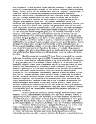 alma de apóstolo, coração angelical, e mais Joel Steel, mereciam, do nosso pavilhão em
geral e de nossa enfermaria em particular, as mais efusivas demonstrações de amizade e
respeito. Roberto, porém, não era entidade muito evolutida, conquanto fosse avantajado o
cabedal de prendas morais por ele duramente adquirido através de existências
planetárias. Tratava-se de Espírito em marcha franca no carreiro áspero do progresso, e
viera para o estágio de Além-túmulo não havia sequer um século, após encarnação
reparadora muito acerba, na qual a dor de brutal traição conjugal despedaçara-lhe o
coração e a felicidade que julgara fruir. Tivera Roberto nada menos do que o lar
destroçado pelo perjúrio da esposa a quem amara com todo o devotamento possível a um
coração de esposo; vira morrer a filha querida, primogênita dessa união que tudo fizera
supor auspiciosa e duradoura, aos sete anos de idade, vítima da nostalgia originada pela
ausência materna, agravada com a tuberculose herdada dele próprio, seu pai, que, por
sua vez, a adquirira durante abnegadas pesquisas em enfermos portadores do terrível
mal, pois, como médico, dedicara-se a humanitários estudos em torno do até hoje
insolúvel problema! Sofrera humilhações penosas e mil situações difíceis, por causa do
casamento desigual que fizera, pois o destino levara-o a apaixonar-se irremediavelmente
pela encantadora Leila, filha do Conde de Guzman, o nosso muito estremecido amigo da
Vigilância! Correspondido com veemência pela volúvel menina, que então contava apenas
quinze primaveras, a ela se unira pelo matrimônio não obstante as relutâncias de D.
Ramiro, cuja penetração psicológica em torno da própria filha não augurara feliz desfecho
para o importante acontecimento. Roberto de Canalejas, em verdade, não passava de
pobre e obscuro filho adotivo de um fidalgo generoso que lhe dera nome e posição social,
mas cuja fortuna fora disseminada em meritórias obras de socorro e proteção à infância
desvalida.
              Nos últimos quartéis do século XVII tivera Roberto uma existência no centro
da Europa, tornando-se suicida no ano de 1680. Por essa dolorosa razão, já no século
XX, conforme nos achávamos na Espiritualidade, ainda sofria conseqüência do malsinado
ato de então, pois o seu drama conjugal verificado na Espanha, na primeira metade do
século XIX, mais não fora do que a experiência a que não se quisera submeter ao findar
do século XVII! Esse nobre amigo, cujo aspecto grave e meditativo tanto nos atraía,
aparecia no Além-túmulo tal como existira em vestes carnais durante a última existência,
passada na Espanha: - estatura mediana, barba negra e cerrada elegantemente
terminada em ponta, qual usavam os aristocratas da época, e acompanhada de bigodes
bem tratados; cabeleira volumosa e farta, tez branquíssima, quase nívea, olhos negros,
grandes, pensativos, lembrando ciganos andaluzes, e mãos longas indicando o exercício
continuado do pianista ou o mal terrível que fizera tombar seu último fardo carnal. Ele
próprio revelara-me essa pavorosa síntese de sua vida, durante os serões em que nos
acompanhava pelas aléias mortas do parque do Hospital. Fizera-o, porém, no intuito
altruístico de elucidação, concitando-nos ao valor para enfrentar o futuro que áspero nos
aguardava, porquanto ao suicida cumpre reparar a fraqueza, de que deu provas, curando-
se do desânimo que o ata à inferioridade, com testemunhos decisivos de fortaleza e
resoluções salvadoras.
              Ou fosse porque ele conhecera e amara Portugal, tendo ali vivido os últimos
meses de sua vida, recebendo como derradeiro pouso para a sua armadura humana a
argila portuguesa; fosse porque, além de médico, era também artista de elevado mérito,
porquanto cultivava as belas-letras e a música, enquanto a verdade era que nosso grupo
se compunha de intelectuais portugueses orgulhosos de sua heróica Pátria, o certo foi
que afetuosa simpatia a ele nos enlaçou, fundindo-se logo em imorredouro afeto fraternal.
              Belarmino de Queiroz e Sousa, o poliglota filósofo que, a esse tempo, só de
longe em longe recordava o antigo monóculo, era dos que mais vivamente se
empolgavam com a nova amizade, pois no amigo pretendera descobrir de algum modo
um similar. Confessara de Canalejas que tivera a desdita de professar doutrinas
materialistas quando encarnado, renegando a idéia do Ser Supremo e repelindo a luz dos
 