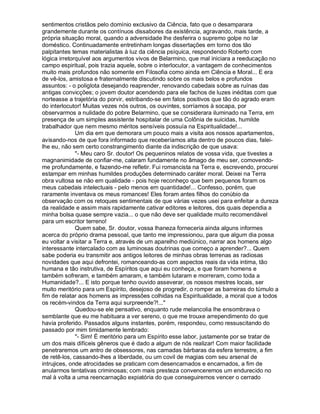 sentimentos cristãos pelo domínio exclusivo da Ciência, fato que o desamparara
grandemente durante os contínuos dissabores da existência, agravando, mais tarde, a
própria situação moral, quando a adversidade lhe desferira o supremo golpe no lar
doméstico. Continuadamente entretinham longas dissertações em torno dos tão
palpitantes temas materialistas à luz da ciência psíquica, respondendo Roberto com
lógica irretorquível aos argumentos vivos de Belarmino, que mal iniciara a reeducação no
campo espiritual, pois trazia aquele, sobre o interlocutor, a vantagem de conhecimentos
muito mais profundos não somente em Filosofia como ainda em Ciência e Moral... E era
de vê-los, amistosa e fraternalmente discutindo sobre os mais belos e profundos
assuntos: - o poliglota desejando reaprender, renovando cabedais sobre as ruínas das
antigas convicções; o jovem doutor acendendo para ele fachos de luzes inéditas com que
norteasse a trajetória do porvir, estribando-se em fatos positivos que tão do agrado eram
do interlocutor! Muitas vezes nós outros, os ouvintes, sorríamos à socapa, por
observarmos a nulidade do pobre Belarmino, que se considerara iluminado na Terra, em
presença de um simples assistente hospitalar de uma Colônia de suicidas, humilde
trabalhador que nem mesmo méritos sensíveis possuía na Espiritualidade!...
              Um dia em que demorara um pouco mais a visita aos nossos apartamentos,
avisando-nos de que fora informado que receberíamos alta dentro de poucos dias, falei-
lhe eu, não sem certo constrangimento diante da indiscrição de que usava:
              "- Meu caro Sr. doutor! Os pequeninos relatos de vossa vida, que tivestes a
magnanimidade de confiar-me, calaram fundamente no âmago de meu ser, comovendo-
me profundamente, e fazendo-me refletir. Fui romancista na Terra e, escrevendo, procurei
estampar em minhas humildes produções determinado caráter moral. Deixei na Terra
obra vultosa se não em qualidade - pois hoje reconheço que bem pequenos foram os
meus cabedais intelectuais - pelo menos em quantidade!... Confesso, porém, que
raramente inventava os meus romances! Eles foram antes filhos do conúbio da
observação com os retoques sentimentais de que várias vezes usei para enfeitar a dureza
da realidade e assim mais rapidamente cativar editores e leitores, dos quais dependia a
minha bolsa quase sempre vazia... o que não deve ser qualidade muito recomendável
para um escritor terreno!
              Quem sabe, Sr. doutor, vossa lhaneza forneceria ainda alguns informes
acerca do próprio drama pessoal, que tanto me impressionou, para que algum dia possa
eu voltar a visitar a Terra e, através de um aparelho mediúnico, narrar aos homens algo
interessante intercalado com as luminosas doutrinas que começo a aprender?... Quem
sabe poderia eu transmitir aos antigos leitores de minhas obras terrenas as radiosas
novidades que aqui defrontei, romanceando-as com aspectos reais da vida intima, tão
humana e tão instrutiva, de Espíritos que aqui eu conheça, e que foram homens e
também sofreram, e também amaram, e também lutaram e morreram, como toda a
Humanidade?... E isto porque tenho ouvido asseverar, os nossos mestres locais, ser
muito meritório para um Espírito, desejoso de progredir, o romper as barreiras do túmulo a
fim de relatar aos homens as impressões colhidas na Espiritualidade, a moral que a todos
os recém-vindos da Terra aqui surpreende?!..."
              Quedou-se ele pensativo, enquanto rude melancolia lhe ensombrava o
semblante que eu me habituara a ver sereno, o que me trouxe arrependimento do que
havia proferido. Passados alguns instantes, porém, respondeu, como ressuscitando do
passado por mim timidamente lembrado:
              "- Sim! É meritório para um Espírito esse labor, justamente por se tratar de
um dos mais difíceis gêneros que é dado a algum de nós realizar! Com maior facilidade
penetraremos um antro de obsessores, nas camadas bárbaras da esfera terrestre, a fim
de retê-los, cassando-lhes a liberdade, ou um covil de magias com seu arsenal de
intrujices, onde atrocidades se praticam com desencarnados e encarnados, a fim de
anularmos tentativas criminosas; com mais presteza convenceremos um endurecido no
mal à volta a uma reencarnação expiatória do que conseguiremos vencer o cerrado
 