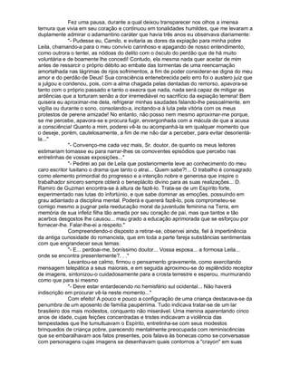 Fez uma pausa, durante a qual deixou transparecer nos olhos a imensa
ternura que vivia em seu coração e continuou em tonalidades humildes, que me levaram a
duplamente admirar o adamantino caráter que havia três anos eu observava diariamente:
              "- Pudesse eu, Camilo, e evitaria as dores da expiação para minha pobre
Leila, chamando-a para o meu convívio carinhoso e apagando de nosso entendimento,
como outrora o tentei, as nódoas do delito com o ósculo do perdão que de há muito
voluntária e de boamente lhe concedi! Contudo, ela mesma nada quer aceitar de mim
antes de ressarcir o próprio débito ao embate das tormentas de uma reencarnação
amortalhada nas lágrimas de rijos sofrimentos, a fim de poder considerar-se digna do meu
amor e do perdão de Deus! Sua consciência entenebrecida pelo erro foi o austero juiz que
a julgou e condenou, pois, com a alma chagada pelas dentadas do remorso, apavora-se
tanto com o próprio passado e tanto o execra que nada, nada será capaz de mitigar as
ardências que a torturam senão a dor irremediável no sacrifício da expiação terrena! Bem
quisera eu aproximar-me dela, refrigerar minhas saudades falando-lhe pessoalmente, em
vigília ou durante o sono, consolando-a, incitando-a à luta pela vitória com os meus
protestos de perene amizade! No entanto, não posso nem mesmo aproximar-me porque,
se me percebe, apavora-se e procura fugir, envergonhada com a mácula de que a acusa
a consciência! Quanto a mim, poderei vê-la ou acompanhá-la em qualquer momento que
o deseje, porém, cautelosamente, a fim de me não dar a perceber, para evitar desorientá-
la..."
              "- Convenço-me cada vez mais, Sr. doutor, de quanto os meus leitores
estimariam tornasse eu para narrar-lhes os comoventes episódios que percebo nas
entrelinhas de vossas exposições..."
              "- Pedirei ao pai de Leila que posteriormente leve ao conhecimento do meu
caro escritor lusitano o drama que tanto o atrai... Quem sabe?!... O trabalho é consagrado
como elemento primordial do progresso e a intenção nobre e generosa que inspire o
trabalhador sincero sempre obterá o beneplácito divino para as suas realizações... D.
Ramiro de Guzman encontra-se à altura de fazê-lo. Trata-se de um Espírito forte,
experimentado nas lutas do infortúnio, e que sabe dominar as emoções, possuindo em
grau adiantado a disciplina mental. Poderá e quererá fazê-lo, pois comprometeu-se
comigo mesmo a pugnar pela reeducação moral da juventude feminina na Terra, em
memória de sua infeliz filha tão amada por seu coração de pai, mas que tantos e tão
acerbos desgostos lhe causou... mau grado a educação aprimorada que se esforçou por
fornecer-lhe. Falar-lhe-ei a respeito."
              Compreendendo-o disposto a retirar-se, observei ainda, fiel à impertinência
da antiga curiosidade do romancista, que em toda a parte fareja substâncias sentimentais
com que engrandecer seus temas:
              "- E... perdoai-me, boníssimo doutor... Vossa esposa... a formosa Leila...
onde se encontra presentemente?. . ."
              Levantou-se calmo, firmou o pensamento gravemente, como exercitando
mensagem telepática a seus maiorais, e em seguida aproximou-se do esplêndido receptor
de imagens, sintonizou-o cuidadosamente para a crosta terrestre e esperou, murmurando
como que para si mesmo
              "- Deve estar entardecendo no hemisfério sul ocidental... Não haverá
indiscrição em procurar vê-la neste momento..."
              Com efeito! A pouco e pouco a configuração de uma criança destacava-se da
penumbra de um aposento de família paupérrima. Tudo indicava tratar-se de um lar
brasileiro dos mais modestos, conquanto não miserável. Uma menina aparentando cinco
anos de idade, cujas feições concentradas e tristes indicavam a violência das
tempestades que lhe tumultuavam o Espírito, entretinha-se com seus modestos
brinquedos de criança pobre, parecendo mentalmente preocupada com reminiscências
que se embaralhavam aos fatos presentes, pois falava às bonecas como se conversasse
com personagens cujas imagens se desenhavam quais contornos a "crayon" em suas
 