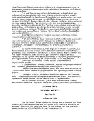 vibrações mentais. Roberto contemplou-a tristemente e, voltando-se para mim, que me
apossava do ensinamento deslumbrado ante a majestade do drama cujos primórdios me
davam a conhecer:
             "- Aí está! Reencarnada na Terra de Santa Cruz... onde palmilhará seu
doloroso calvário de expiações... Vive agora fora dos ambientes que tanto amava!...
desamparada pela ausência daqueles que tão devotadamente a estremeciam, mas cujos
corações espezinhou com a mais cruel ingratidão! Leila desapareceu para sempre na
voragem do pretérito!... Seu nome agora é outro: - chamam-lhe Maria... o nome venerável
de nossa augusta Guardiã... Para o mundo terrestre será linda e graciosa criança,
inocente e cândida como os anjos do Céu! Perante a consciência dela própria, porém, e o
julgamento da Lei Sacrossanta que infringiu, é grande infratora que cumprirá merecida
pena, é a adúltera, a perjura, a infiel, blasfema e suicida, pois Leila foi também suicida,
que renegou pais, esposo, filhos, a Família, a Honra, o Dever, pelas funestas atrações
das paixões inferiores. . ."
             Duas lágrimas oscilaram no veludo de suas belas pestanas de andaluz,
enquanto continuou comovidamente:
             "- Oh, Camilo! Glória a Deus! Hosanas à Sua Paternal Bondade, que encobre
dos homens encarnados o cortejo sinistro de seus erros pretéritos!... Que seria da
sociedade humana se a cada criatura fosse facultada a recordação de suas passadas
existências?!... se todos os homens conhecessem o pretérito espiritual uns dos
outros?!..."
             De repente, brado indefinível, misto de pavor, de emoção ou vergonha, que
tocaria as raias da loucura, abalou o silêncio do humilde lar brasileiro, repercutindo na
placidez da nossa enfermaria de além-túmulo: - a menina acabara de pressentir Roberto,
vira-o como refletido nas ondas telepáticas, pois os remorsos segredavam à sua
consciência ser ele a grande vítima dos seus desatinos, e, em prantos, procurara refúgio
nos braços maternos, sem que ninguém compreendesse a razão da súbita crise...
             Deteve-se o assistente de Teócrito, isolando apressadamente o
impressionante aparelho.
             "- É assim sempre - exclamou tristemente -, não tem coragem para enfrentar-
me... No entanto, pensa em mim e deseja voltar ao meu convívio..."
             Despediu-se e retirou-se meditativo. Nunca mais tornei a falar-lhe no assunto.
Todavia, nessa mesma tarde iniciei os apontamentos para a preparação destas humildes
páginas...
             Quem sabia lá o que a misericórdia do Altíssimo reservaria para conceder-
me?... Talvez me não fosse de todo impossível escrever como outrora... Não possuía eu
agora alguns amigos terrenos capazes de me ouvirem e compreenderem?...
             Sim! Eu melhorara muitíssimo, graças ao eficiente tratamento usado no
Hospital Maria de Nazaré... Afirmava-o a Esperança radiosa que fortalecia o meu Espírito!

                                       SEGUNDA PARTE

                                    OS DEPARTAMENTOS

                                          CAPITULO I

                                        A Torre de Vigia

            Que vos parece? Se tiver alguém cem ovelhas, e se se desgarrar uma delas,
porventura não deixa as noventa e nove nos montes, e não vaia buscar aquela que se
extraviou? Assim, não é da vontade de vosso Pai, que está nos céus, que pereça um
destes pequeninos. JESUS-CRISTO - O Novo Testamento. (11)
 