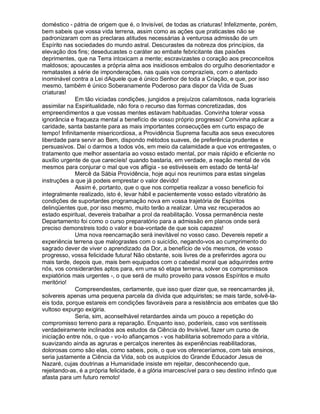 doméstico - pátria de origem que é, o Invisível, de todas as criaturas! Infelizmente, porém,
bem sabeis que vossa vida terrena, assim como as ações que praticastes não se
padronizaram com as preclaras atitudes necessárias à venturosa admissão de um
Espírito nas sociedades do mundo astral. Descurastes da nobreza dos princípios, da
elevação dos fins; deseducastes o caráter ao embate febricitante das paixões
deprimentes, que na Terra intoxicam a mente; escravizastes o coração aos preconceitos
maldosos; apoucastes a própria alma aos insidiosos embalos do orgulho desorientador e
rematastes a série de imponderações, nas quais vos comprazíeis, com o atentado
inominável contra a Lei dAquele que é único Senhor de toda a Criação, e que, por isso
mesmo, também é único Soberanamente Poderoso para dispor da Vida de Suas
criaturas!
             Em tão viciadas condições, jungidos a prejuízos calamitosos, nada lograríeis
assimilar na Espiritualidade, não fora o recurso das formas concretizadas, dos
empreendimentos a que vossas mentes estavam habituadas. Convinha tolerar vossa
ignorância e fraqueza mental a benefício de vosso próprio progresso! Convinha aplicar a
caridade, santa bastante para as mais importantes consecuções em curto espaço de
tempo! Infinitamente misericordiosa, a Providência Suprema faculta aos seus executores
liberdade para servir ao Bem, dispondo métodos suaves, de preferência prudentes e
persuasivos. Daí o darmos a todos vós, em meio da calamidade a que vos entregastes, o
tratamento que melhor assentaria ao vosso estado mental, por mais rápido e eficiente no
auxílio urgente de que carecíeis! quando bastaria, em verdade, a reação mental de vós
mesmos para conjurar o mal que vos afligia - se estivésseis em estado de tentá-la!
             Mercê da Sábia Providência, hoje aqui nos reunimos para estas singelas
instruções a que já podeis emprestar o valor devido!
             Assim é, portanto, que o que nos competia realizar a vosso benefício foi
integralmente realizado, isto é, levar hábil e pacientemente vosso estado vibratório às
condições de suportardes programação nova em vossa trajetória de Espíritos
delinqüentes que, por isso mesmo, muito terão a realizar. Uma vez recuperados ao
estado espiritual, devereis trabalhar a prol da reabilitação. Vossa permanência neste
Departamento foi como o curso preparatório para a admissão em planos onde será
preciso demonstreis todo o valor e boa-vontade de que sois capazes!
             Uma nova reencarnação será inevitável no vosso caso. Devereis repetir a
experiência terrena que malograstes com o suicídio, negando-vos ao cumprimento do
sagrado dever de viver o aprendizado da Dor, a benefício de vós mesmos, de vosso
progresso, vossa felicidade futura! Não obstante, sois livres de a preferirdes agora ou
mais tarde, depois que, mais bem equipados com o cabedal moral que adquirirdes entre
nós, vos considerardes aptos para, em uma só etapa terrena, solver os compromissos
expiatórios mais urgentes -, o que será de muito proveito para vossos Espíritos e muito
meritório!
             Compreendestes, certamente, que isso quer dizer que, se reencarnardes já,
solvereis apenas uma pequena parcela da dívida que adquiristes; se mais tarde, solvê-la-
eis toda, porque estareis em condições favoráveis para a resistência aos embates que tão
vultoso expurgo exigiria.
             Seria, sim, aconselhável retardardes ainda um pouco a repetição do
compromisso terreno para a reparação. Enquanto isso, poderíeis, caso vos sentísseis
verdadeiramente inclinados aos estudos da Ciência do Invisível, fazer um curso de
iniciação entre nós, o que - vo-lo afiançamos - vos habilitaria sobremodo para a vitória,
suavizando ainda as agruras e percalços inerentes às experiências reabilitadoras,
dolorosas como são elas, como sabeis, pois, o que vos ofereceríamos, com tais ensinos,
seria justamente a Ciência da Vida, sob os auspícios do Grande Educador Jesus de
Nazaré, cujas doutrinas a Humanidade insiste em rejeitar, desconhecendo que,
rejeitando-as, é a própria felicidade, é a glória imarcescível para o seu destino infindo que
afasta para um futuro remoto!
 