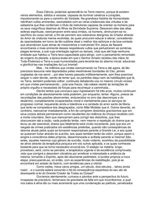 Essa Ciência, poderíeis apreendê-la na Terra mesmo, porque lá existem
vários elementos, sólidos e verazes, capazes de iluminar cérebros e corações,
impulsionando-os para o caminho da Verdade. Na grandiosa história da Humanidade
rebrilham vultos eminentes, assinalados com as veras credenciais das virtudes e da
sabedoria que lhes conferiram o título de instrutores capazes de orientar os homens para
os seus magníficos destinos de filhos da Divindade Suprema. Desceram eles das altas
esferas espirituais, reencarnaram entre seus irmãos, os homens, diminuíram-se no
sacrifício do corpo carnal, a fim de servirem aos soberanos desígnios do Criador através
do Amor às criaturas menos evolvidas, às quais procuram educar e elevar, concedendo
às operosidades em torno de tão sublime ideal o melhor dos esforços e da boa-vontade
que alcandoram suas almas de missionários e instrutores! Em Jesus de Nazaré
encontrareis o mais eminente desses respeitáveis vultos que perlustraram as sombrias
plagas terrenas, e sob cuja orientação agiram os demais, visto que até hoje nenhuma
entidade que habitou a Terra teve capacidade para atingir, com o pensamento remontado
às origens do planeta, a época exata em que o Senhor Amado recebeu das mãos do
Todo-Poderoso a Terra e suas humanidades para levantá-las do abismo inicial, educá-las
e glorificá-las nas irradiações da Luz Imortal!
              Mas... há milênios que vindes reencarnando na Terra e até agora, de tão
preciosos tesouros nela depositados pelas inestimáveis bondades do Céu, jamais
cogitastes de vos servir... por eles haveis passado indiferentemente, sem lhes examinar
sequer o valor devido, sendo de temer que, se partirdes daqui sem as habilitações que lá,
na Terra, também poderíeis colher, continueis debatendo-vos no mesmo círculo vicioso
em que vindes permanecendo... pois sois fracos, não sabeis resistir às tentações do
próprio orgulho e necessitais de forças para recomeçar a caminhada...
              Dentre tantos que convosco aqui ingressaram há três anos, muitos continuam
em condições de absolutamente nada poderem, por enquanto, tentar. Alguns, presos às
recordações das paixões absorventes, endurecidos no erro das descrenças e do
desânimo, completamente incapacitados moral e mentalmente para os serviços do
progresso normal, requererão ainda a tolerância e a caridade do amor santo de Maria,
que tanto se compadece dos desgraçados, como Mãe Modelar que é. Outros deverão, ao
contrário, reencarnar imediatamente, a fim de corrigirem distúrbios gravíssimos que em
seus corpos astrais permanecem como resultantes da violência do choque recebido com
a morte voluntária. Sem que reencarnem para corrigir tais distúrbios, que lhes
obscurecem até a razão, nada poderão tentar, nem mesmo a repetição do drama que os
levou ao ato execrável, drama que fatalmente será vivido novamente, pois que era um
resgate de crimes praticados em existências pretéritas, quando não conseqüências de
desvios atuais pelos quais se tornaram responsáveis perante a Grande Lei, e aos quais
se quiseram furtar através do suicídio, aos quais também terão de cobrir, porque assim o
exigirá a consciência deles próprios, desarmonizada e aviltada perante si mesma! São,
estes, aqueles mesmos cujo gênero de suicídio, muito violento, exorbitou da possibilidade
de alívio através da terapêutica psíquica em vós outros aplicada, e os quais conheceis
bastante para que se torne necessário enunciá-los. O estágio na matéria, longo,
proveitoso, será, como se percebe, a terapêutica urgente e de excelência comprovada,
visto que corrigirá a desordem vibratória por arrefecer a intensidade e ardência da
mesma, tornando o Espírito, após tão alucinante parêntesis, à lucidez propícia a nova
etapa, preocupando-se, só então, com as experiências de reabilitação, pois já se
encontrará em estado de fazê-lo, com tendências para a vitória!
              Como vedes, meus caros amigos, um século, dois séculos... talvez ainda
mais!... e o suicida estará sorvendo o fel da conseqüência espantosa do seu ato de
desrespeito à lei do Grande Criador de Todas as Coisas!"
              Ouvíamos atentamente, curiosos e pávidos ante a perspectiva do futuro,
incapazes de precisá-lo, temerosos da gravidade da falta em que incorrêramos, a qual
nos sabia à alma tão ou mais acremente que uma condenação ao patíbulo, penalizados
 