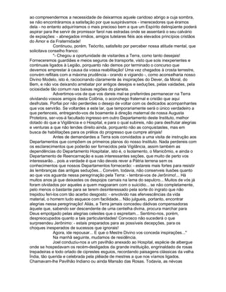 ao compreendermos a necessidade de deixarmos aquele caridoso abrigo a cuja sombra,
se não encontráramos a satisfação por que suspirávamos - imerecedores que éramos
dela - no entanto adquiríramos o mais precioso bem a que um Espírito delinqüente poderá
aspirar para lhe servir de promissor farol nas estradas onde se assentará o seu calvário
de expiações: - abnegados irmãos, amigos tutelares fiéis aos elevados princípios cristãos
do Amor e da Fraternidade!
              Continuou, porém, Teócrito, satisfeito por perceber nossa atitude mental, que
solicitava conselho franco:
              "- Chegou a oportunidade de visitardes a Terra, como tanto desejais!
Forneceremos guardiães e meios seguros de transporte, visto que sois inexperientes e
continuais ligados à Legião, porquanto não demos por terminado o concurso que
devemos emprestar à causa da vossa reabilitação! Uma vez chegados à crosta terrestre,
convém reflitais com a máxima prudência - orando e vigiando -, como aconselharia nosso
Divino Modelo, isto é, raciocinando claramente às inspirações do Dever, da Moral, do
Bem, e não vos deixando arrebatar por antigos desejos e seduções, pelas vaidades, pela
ociosidade tão comum nas baixas regiões do planeta.
              Advertimos-vos de que vos dareis mal se preferirdes permanecer na Terra
olvidando vossos amigos desta Colônia, o aconchego fraternal e cristão que aqui
desfrutais. Porfiai por não perderdes o desejo de voltar com os dedicados acompanhantes
que vos servirão. Se voltardes a este lar, que temporariamente será o único verdadeiro a
que pertenceis, entregando-vos de boamente à direção maternal de nossa Augusta
Protetora, ser-vos-á facultado ingresso em outro Departamento deste Instituto, melhor
dotado do que a Vigilância e o Hospital, e para o qual subireis, não para desfrutar alegrias
e venturas a que não tendes direito ainda, porquanto não as conquistastes, mas em
busca de habilitações para os prélios do progresso que cumpre atinjais!
              Antes de demandardes a Terra sois convidados a uma visita de instrução aos
Departamentos que compõem os primeiros planos do nosso Instituto. Nada perdereis com
os esclarecimentos que poderão ser fornecidos pela Vigilância, assim também as
dependências do Departamento Hospitalar, isto é, o Isolamento, o Manicômio, e ainda o
Departamento de Reencarnação e suas interessantes seções, que muito de perto vos
interessarão... pois a verdade é que não deveis rever a Pátria terrena sem os
conhecimentos que nossos Departamentos fornecerão: - estareis mais fortes para resistir
às lembranças das antigas seduções... Convém, todavia, não conserveis ilusões quanto
ao que vos aguarda nessa peregrinação pela Terra: - lembrai-vos de Jerônimo!... Há
muitos anos já que deixastes os despojos carnais na lama do sepulcro... Muitos de vós já
foram olvidados por aqueles a quem magoaram com o suicídio... se não completamente,
pelo menos o bastante para se terem desinteressado pela sorte do ingrato que não
trepidou feri-los com tão acerbo desgosto: - envolvido nas efervescências da vida
material, o homem tudo esquece com facilidade... Não julgueis, portanto, encontrar
alegrias nessa peregrinação! Aliás, a Terra jamais concedeu dádivas compensadoras
àquele que, sabendo ser descendente de uma centelha divina, procura marchar para
Deus empolgado pelas alegrias celestes que o espreitam... Sentimo-nos, porém,
despreocupados quanto a tais particularidades! Convosco não sucederá o que
surpreendeu Jerônimo: - estais preparados para as possíveis decepções, para os
choques inesperados de sucessos que ignorais!
              Agora, ide repousar... E que o Mestre Divino vos conceda inspirações..."
              Na manhã seguinte, mudamos de residência.
              Joel conduziu-nos a um pavilhão anexado ao Hospital, espécie de albergue
onde se hospedavam os recém-desligados da grande instituição, engrinaldado de rosas
trepadeiras e todo orlado de ciprestes esguios, recordando paisagens clássicas da velha
Índia, tão querida e celebrada pela plêiade de mestres a que nos víamos ligados.
Chamavam-lhe Pavilhão Indiano ou ainda Mansão das Rosas. Todavia, as névoas
 