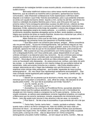 amortalhavam de nostalgias também a esse recanto plácido, envolvendo-o em seu eterno
sudário branco.
              Bem-estar indefinível visitava-nos a alma nessa manhã encantadora.
Belarmino, que de ordinário se mantinha sério e pensativo, apresentava-se risonho,
comunicativo. João d'Azevedo confessava-se muito esperançoso e afirmava estar
disposto a só realizar o que Irmão Teócrito aconselhasse, para o que pretendia entender-
se ainda com aquele boníssimo diretor. Quanto a mim, sentia-me até feliz, permitindo-me
mesmo a veleidade de projetos literários para o futuro, pois tinha para mim que na
próxima visita à Terra conseguiria estrondoso sucesso de além-túmulo, voltando às lides
literárias que me foram comuns com o concurso do primeiro instrumento mediúnico que
deparasse. Então, estávamos ainda longe de suspeitar o volume das árdegas lutas que a
jornada das reparações exigiria de nossos esforços... e o conforto, o carinhoso
acolhimento recebidos daqueles abnegados servos do Bem, tendo desfeito a clâmide
trágica que recobrira de dores os nossos Espíritos, levava-nos a raciocinar que, afinal, o
suicídio não fora tão cruel como quereria parecer...
              Mário Sobral era o único que se não iludia, pois falou-nos, presenciando
nossa satisfação nas primeiras horas que passamos no Pavilhão Indiano:
              "- Que Deus assim vos conserve para sempre, amigos!... Minha consciência
não me permite tanto!... Acusa-me intransigentemente, não permitindo tréguas ao meu
desgraçado coração! O silêncio que nossos amigos guardam, acerca do crime por mim
praticado, apavora-me mais do que se me acusassem diariamente, prenunciando-me
represálias!... Não é possível que meu procedimento com minha esposa e meus filhos,
com a desgraçada Eulina, com meus pobres pais, passe despercebido à Lei cujos
umbrais começam a se descerrar para meu raciocínio... Se sou criminoso para comigo
mesmo, suicidando-me, sê-lo-ei também pelo mal praticado em outrem... Sabes,
Camilo?... Há já algum tempo venho sentindo as mãos entorpecidas... aéreas... vazias...
como se houvessem sido decepadas... As vezes procuro-as, confuso, pois deixo de senti-
las comigo... e, de repente, enquanto a mim mesmo indago do que poderia motivar tal
estranheza, visão excruciante conturba-me o cérebro: - vejo Eulina abatida sobre o
canapé, estorcendo-se sob o fragor das bofetadas com que lhe torturei o rosto... a
estertorar entre minhas mãos assassinas... que lá estão, separadas de meus punhos,
estrangulando-a!... Oh, meu Deus! Que representará semelhante anormalidade?!... Que
mais confusão mental aparecerá para castigar-me?! . . . Por quem és, Camilo amigo, dá-
me tua opinião valiosa..."
              "- Devem ser os pesares que te alucinam a mente, meu caro amigo... Os
remorsos que te inquietam a consciência... pois, afinal de contas, não deixaste de amar
aquela pobre mulher... Por que não te aconselhas com Irmão Teócrito?!..."
              "- Já o fiz, Camilo, já o fiz..."
              "- E então?... que te disse ele?!..."
              "- Aconselhou-me a confiar na Providência Divina, que jamais abandona
qualquer criatura que lhe suplique assistência; a resignar-me com o irremediável da
situação por mim mesmo criada e a revigorar-me na Fé para corrigi-la... Incitou-me à
oração constante, ao esforço para estabelecer corrente magnética simpática, em súplicas
a Maria para que me socorra, esclareça, console, preparando-me intimamente para o
futuro... pois não existe outro recurso a meu alcance a não ser esse, no momento. . . "
              "- Pois faze-o!... Se ele a isso te aconselhou é que somente daí virá o de que
necessitas..."
              "- Tenho feito, Camilo, tenho feito!... - insistiu, excitado e sofredor. - Mas,
quanto mais o tento e ao fervor consagro-me, mais me certifico ser essa visão um
prenúncio do futuro: - ao reencarnar, como afirmam Alceste e Romeu que acontecerá,
para expiar meu duplo crime, irei mutilado, sem as mãos... porque elas estão ocupadas
noutra parte, a serviço do crime... elas se desonraram em minha companhia,
estrangulando uma pobre mulher indefesa... Já nem sequer as tenho, Camilo!... Não as
 