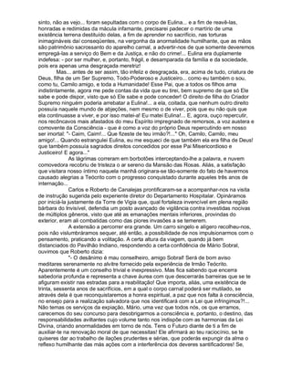 sinto, não as vejo... foram sepultadas com o corpo de Eulina... e a fim de reavê-las,
honradas e redimidas da mácula infamante, precisarei padecer o martírio de uma
existência terrena destituído delas, a fim de aprender no sacrifício, nas torturas
inimagináveis daí conseqüentes, na vergonha da anormalidade humilhante, que as mãos
são patrimônio sacrossanto do aparelho carnal, a advertir-nos de que somente deveremos
empregá-las a serviço do Bem e da Justiça, e não do crime!... Eulina era duplamente
indefesa: - por ser mulher, e, portanto, frágil, e desamparada da família e da sociedade,
pois era apenas uma desgraçada meretriz!
         Mas... antes de ser assim, tão infeliz e desgraçada, era, acima de tudo, criatura de
Deus, filha de um Ser Supremo, Todo-Poderoso e Justiceiro... como eu também o sou,
como tu, Camilo amigo, e toda a Humanidade! Esse Pai, que a todos os filhos ama
indistintamente, agora me pede contas da vida que eu tirei, bem supremo de que só Ele
sabe e pode dispor, visto que só Ele sabe e pode conceder! O direito de filha do Criador
Supremo ninguém poderia arrebatar a Eulina!... a ela, coitada, que nenhum outro direito
possuía naquele mundo de abjeções, nem mesmo o de viver, pois que eu não quis que
ela continuasse a viver, e por isso matei-a! Eu matei Eulina!... E, agora, ouço repercutir,
nos recôncavos mais afastados do meu Espírito impregnado de remorsos, a voz austera e
comovente da Consciência - que é como a voz do próprio Deus repercutindo em nosso
ser imortal: "- Caim, Caim!... Que fizeste de teu irmão?!..." Oh, Camilo, Camilo, meu
amigo!... Quando estrangulei Eulina, eu me esqueci de que também ela era filha de Deus!
que também possuía sagrados direitos concedidos por esse Pai Misericordioso e
Justiceiro! E agora..."
               As lágrimas correram em borbotões interceptando-lhe a palavra, e nuvem
comovedora recobriu de tristeza o ar sereno da Mansão das Rosas. Aliás, a satisfação
que visitara nosso íntimo naquela manhã originara-se tão-somente do fato de havermos
causado alegrias a Teócrito com o progresso conquistado durante aqueles três anos de
internação...
               Carlos e Roberto de Canalejas prontificaram-se a acompanhar-nos na visita
de instrução sugerida pelo experiente diretor do Departamento Hospitalar. Opináramos
por iniciá-la justamente da Torre de Vigia que, qual fortaleza invencível em plena região
bárbara do Invisível, defendia um posto avançado de vigilância contra investidas nocivas
de múltiplos gêneros, visto que até as emanações mentais inferiores, provindas do
exterior, eram ali combatidas como das piores invasões a se temerem.
               A extensão a percorrer era grande. Um carro singelo e alígero recolheu-nos,
pois não vislumbráramos sequer, até então, a possibilidade de nos impulsionarmos com o
pensamento, praticando a volitação. A certa altura da viagem, quando já bem
distanciados do Pavilhão Indiano, respondendo a certa confidência de Mário Sobral,
ouvimos que Roberto dizia:
               "- O desânimo é mau conselheiro, amigo Sobral! Será de bom aviso
meditares serenamente no alvitre fornecido pela experiência de Irmão Teócrito.
Aparentemente é um conselho trivial e inexpressivo. Mas fica sabendo que encerra
sabedoria profunda e representa a chave áurea com que descerrarás barreiras que se te
afiguram existir nas estradas para a reabilitação! Que importa, aliás, uma existência de
trinta, sessenta anos de sacrifícios, em a qual o corpo carnal poderá ser mutilado, se
através dela é que reconquistaremos a honra espiritual, a paz que nos falta à consciência,
no ensejo para a realização salvadora que nos identificará com a Lei que infringimos?!...
Não temas os serviços da expiação, Mário, uma vez que todos nós, os que erramos,
carecemos do seu concurso para desobrigarmos a consciência e, portanto, o destino, das
responsabilidades aviltantes cujo volume tanto nos indispõe com as harmonias da Lei
Divina, criando anormalidades em torno de nós. Tens o Futuro diante de ti a fim de
auxiliar-te na renovação moral de que necessitas! Ele afirmará ao teu raciocínio, se te
quiseres dar ao trabalho de ilações prudentes e sérias, que poderás expungir da alma o
reflexo humilhante das más ações com a interferência dos deveres santificadores! Se,
 