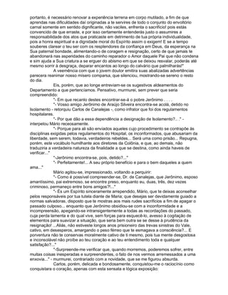 portanto, é necessário renovar a experiência terrena em corpo mutilado, a fim de que
aprendas nas dificuldades daí originadas a te servires de todo o conjunto do envoltório
carnal somente em sentido dignificante, não vaciles, enfrenta o sacrifício! pois estás
convencido de que erraste, e por isso certamente entenderás justo o assumires a
responsabilidade dos atos que praticaste em detrimento de tua própria individualidade,
pois a honra espiritual e a dignidade moral do Espírito assim o exigem! E se a tempo
souberes clarear o teu ser com os resplendores da confiança em Deus, da esperança na
Sua paternal bondade, alimentando-o de coragem e resignação, certo de que jamais te
abandonará nas asperidades do caminho reparador o Amor daquele Pai que não condena
e sim ajuda a Sua criatura a se erguer do abismo em que se deixou resvalar, poderás até
mesmo sorrir à desgraça, deparar encantos ao longo do calvário que palmilharás!"
              A veemência com que o jovem doutor emitira suas abalizadas advertências
parecera reanimar nosso mísero comparsa, que silenciou, mostrando-se sereno o resto
do dia.
              Eis, porém, que ao longe entreviam-se os sugestivos aldeamentos do
Departamento a que pertencíamos. Pensativo, murmurei, sem prever que seria
compreendido:
              "- Em que recanto destes encontrar-se-á o pobre Jerônimo . . . .
              "- Vosso amigo Jerônimo de Araújo Silveira encontra-se acolá, detido no
Isolamento - retorquiu Carlos de Canalejas -, como infrator que foi dos regulamentos
hospitalares.
              "- Por que dão a essa dependência a designação de Isolamento?.. ." -
interpelou Mário receosamente.
              "- Porque para ali são enviados aqueles cujo procedimento se contrapõe às
disciplinas exigidas pelos regulamentos do Hospital, os inconformados, que abusariam da
liberdade, sem serem, todavia, verdadeiros rebeldes... Será uma como prisão... Repugna,
porém, este vocábulo humilhante aos diretores da Colônia, e que, ao demais, não
traduziria a verdadeira natureza da finalidade a que se destina, como ainda haveis de
verificar..."
              "-Jerônimo encontra-se, pois, detido?..."
              "- Perfeitamente!... A seu próprio benefício e para o bem daqueles a quem
ama..."
              Mário agitou-se, impressionado, voltando a perquirir:
              "- Como é possível compreender-se, Dr. de Canalejas, que Jerônimo, esposo
amantíssimo, pai extremoso, se encontre preso, enquanto eu, duas, três, dez vezes
criminoso, permaneço entre bons amigos?!..."
              "- És um Espírito sinceramente arrependido, Mário, que te deixas aconselhar
pelos responsáveis por tua tutela diante de Maria; que desejas ser devidamente guiado a
normas salvadoras, disposto que te mostras aos mais rudes sacrifícios a fim de apagar o
passado culposo... enquanto que Jerônimo obsidiou-se com a inconformidade e a
incompreensão, apegando-se intransigentemente a todas as recordações do passado,
cuja perda lamenta e do qual vive, sem forças para esquecê-lo, avesso à cogitação de
elementos para suavizar a situação, que seria bem outra se se desse à prudência da
resignação! ...Aliás, não estiveste longos anos prisioneiro das trevas sinistras do Vale,
cativo, em desesperos, amargando o peso férreo que te esmagava a consciência?... E
porventura não te conservas moralmente cativo de ti mesmo, pois tua mente desgostosa
e inconsolável não proíbe ao teu coração e ao teu entendimento toda e qualquer
satisfação?..."
              "-Surpreende-me verificar que, quando morremos, poderemos sofrer, entre
muitas coisas inesperadas e surpreendentes, o fato de nos vermos arremessados a uma
enxovia..." - murmurei, contrariado com a novidade, que se me figurou absurda.
              Carlos, porém, delicada e bondosamente, conquistou-me o raciocínio como
conquistara o coração, apenas com esta sensata e lógica exposição:
 