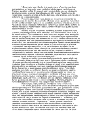 "- Em primeiro lugar, Camilo, és tu que te referes a "enxovia", quando eu
apenas tratei de um Isolamento, pois o vocábulo prisão tornava-se impróprio para a
finalidade que ali se verifica. Em segundo lugar, convinde, todos vós, que não deveria
constituir surpresa a existência de prisões aqui, no além-túmulo. Fostes homens de
muitas letras, pensadores eruditos, profundos dialéticos... e tal ignorância se torna notável
justamente por serdes esclarecidos!
              Pensamos aqui, muitas vezes, depois que chegamos a compreender as
atuações gerais dos Espíritos desencarnados inferiores, sobre o que seria a Humanidade
terrestre se não existissem repressões nas sociedades espirituais, uma vez que, mesmo
havendo-as, hordas sinistras de malfeitores do plano invisível atacam a todas as horas os
homens incautos que lhes favorecem o acesso, contribuindo para suas quedas e para a
desordem entre as nações!
              Na Terra há quem não ignore a realidade que acabais de descobrir aqui e
que tanto parece desgostar-vos. Jesus referiu-se a esse importante fato várias vezes, e
até mesmo aventou a possibilidade de se atar o delinqüente de pés e mãos. As religiões
insistem em apregoar tão sombrio ensinamento; e, conquanto o façam imperfeitamente,
nem por isso deixam de prever uma realidade! Por sua vez, a Terceira Revelação, que, na
Terra, há já alguns anos vem apresentando extensas reportagens do Mundo Invisível, põe
a descoberto, para o entendimento de qualquer inteligência, impressionantes pormenores
a respeito da palpitante realidade que até mesmo os povos mais antigos aceitavam e
compreendiam na sua justa expressão, como verdades dignas de respeito! Se vos
surpreendeis neste momento com a informação de que vosso amigo se encontra detido
no Isolamento dos rebeldes, será porque nunca vos preocupastes com assuntos
realmente sérios, preferindo nortear vossos peregrinos dotes intelectuais para os declives
das frivolidades improdutivas, próprias das sociedades humanas que se comprazem na
ociosidade mental, na inércia do comodismo intelectual!.. . "
              Calei-me, contrafeito, rememorando efetivamente não poucas referências
que a tal respeito obtivera quando homem, através de leituras e estudos, mas às quais
não prestara senão relativa atenção, pois, enceguecido pela vaidade de supor-me sábio,
prudente e lógico, considerava as filosofias religiosas, em geral, fontes suspeitíssimas do
interesse coletivo que as ideara, reservando respeitosas deferências apenas para os
Santos Evangelhos, os quais reputava excelentes códigos de Moral e Fraternidade,
estatuídos, com efeito, por um Homem Superior que se apresentaria como o padrão
modelo da Humanidade, porém, excessivamente místico para poder ser imitado por
criaturas em choques perenes com esmagadores obstáculos, tanto que, para o meu
doentio entendimento, virulado pela ignorância presunçosa, que, fora do próprio âmbito
azedado pelo orgulho, só trevas pode deparar, falira ele próprio na prática das normas
áureas que expusera, pois deixara-se vencer num patíbulo infamante, enquanto a
Humanidade continuou resvalando para a seqüência de insondáveis abismos.
              De Canalejas, porém, continuou, atraindo-nos com a conversação:
              "- Ao demais, por que não existiria deste lado da vida prisões e rigores se há
cá maior percentagem de delinqüentes que do lado de lá?!... pois grandes erros existem,
cometidos pelos homens, contra os quais não há penalidade estatuída na jurisdição
humana, mas os quais sobremodo pesam nos incorruptíveis estatutos da Justiça de Além-
Túmulo! Outrossim, quantos crimes deixam de receber corretivos na Terra, não obstante
haver para eles penalidades na mesma jurisdição terrena?! Ou pensais poderia o homem
viver à revelia da Justiça, ao sabor das próprias inconveniências?!... Porventura julgais
que a morte transforme em bem-aventurados a quantos se excederam na prática de
desatinos no mundo material?... Enganais-vos! O homem que viveu como ímpio,
desafiando diariamente as leis divinas com atos desarmoniosos em desfavor de si
mesmo, do próximo e da sociedade, em chocante desrespeito ao futuro espiritual que o
aguarda, entrará como ímpio, como réu que é, no mundo das realidades, onde será
punido pelas conseqüências lógicas e irremediáveis das causas que criou! Daí o que
 