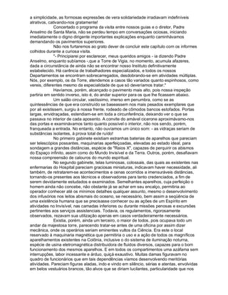 a simplicidade, as formosas expressões de vera solidariedade irradiavam indefiníveis
atrativos, cativando-nos gratamente!
               Concertado o programa da visita entre nossos guias e o diretor, Padre
Anselmo de Santa Maria, não se perdeu tempo em conversações ociosas, iniciando
imediatamente o digno dirigente importantes explicações enquanto caminhávamos
demandando os pavimentos superiores.
               Não nos furtaremos ao grato dever de concluir este capítulo com os informes
colhidos durante a curiosa visita.
               "- Principiarei por esclarecer, meus queridos amigos - ia dizendo Padre
Anselmo, enquanto subíamos -,que a Torre de Vigia, no momento, acumula afazeres,
dada a circunstância de ainda não se encontrar nosso Instituto definitivamente
estabelecido. Há carência de trabalhadores especializados, e todos os nossos
Departamentos se encontram sobrecarregados, desdobrando-se em atividades múltiplas.
Nós, por exemplo, os da Torre, atendemos a casos tão variados quanto espinhosos, como
vereis, diferentes mesmo da especialidade de que só deveríamos tratar."
               Havíamos, porém, alcançado o pavimento mais alto, pois nossa inspeção
partiria em sentido inverso, isto é, do andar superior para os que lhe ficassem abaixo.
               Um salão circular, vastíssimo, imerso em penumbra, como se as
quintessências de que era construído se baseassem nos mais pesados exemplares que
por ali existissem, surgiu à nossa frente, rodeado de cômodos bancos estofados. Portas
largas, envidraçadas, estendiam-se em toda a circunferência, deixando ver o que se
passava no interior de cada aposento. A convite do amável cicerone aproximávamo-nos
das portas e examinávamos tanto quanto possível o interior, não nos sendo, porém,
franqueada a entrada. No entanto, não ouvíamos um único som: - as vidraças seriam de
substâncias isolantes, à prova total de ruído!
               No primeiro gabinete existiam estranhas baterias de aparelhos que pareciam
ser telescópios possantes, maquinarias aperfeiçoadas, elevadas ao estado ideal, para
sondagem a grandes distâncias, espécie de "Raios X", capazes de perquirir os abismos
do Espaço infinito, assim como do Mundo Invisível e da Terra. Outros, porém, desafiavam
nossa compreensão de calouros do mundo espiritual.
               No segundo gabinete, telas luminosas, colossais, das quais as existentes nas
enfermarias do Hospital pareciam graciosas miniaturas, indicavam haver necessidade, ali
também, de retratarem-se acontecimentos e cenas ocorridos a imensuráveis distâncias,
tornando-os presentes aos técnicos e observadores para tanto credenciados, a fim de
serem devidamente estudados e examinados. Semelhantes aparelhos, cuja perfeição o
homem ainda não concebe, não obstante já se achar em seu encalço, permitiria ao
operador conhecer até os mínimos detalhes qualquer assunto, mesmo o desenvolvimento
dos infusórios nos leitos abismais do oceano, se necessário, bem assim a seqüência de
uma existência humana que se precisasse conhecer ou as ações de um Espírito em
atividades no Invisível, nas camadas inferiores ou durante missões penosas e excursões
pertinentes aos serviços assistenciais. Todavia, os regulamentos, rigorosamente
observados, rezavam sua utilização apenas em casos verdadeiramente necessários.
               Existia, porém, ainda um terceiro, o maior de todos, pois ocupava todo um
andar da majestosa torre, parecendo tratar-se antes de uma oficina por assim dizer
mecânica, onde os operários seriam eminentes vultos da Ciência. Era este o local
reservado à maquinaria magnética que permitiria o uso e a ação de todos os magníficos
aparelhamentos existentes na Colônia, inclusive o do sistema de iluminação noturna,
espécie de usina eletromagnética distribuidora de fluidos diversos, capazes para o bom
funcionamento dos mesmos aparelhos. E em todos os compartimentos uma azáfama sem
interrupções, labor incessante e árduo, quiçá exaustivo. Muitas damas figuravam no
quadro de funcionários que em tais dependências víamos desenvolvendo meritórias
atividades. Pareciam figuras aladas, indo e vindo em silêncio, sérias e atentas, envolvidas
em belos vestuários brancos, tão alvos que se diriam lucilantes, particularidade que nos
 