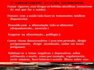 É COMPORTAMENTO S U I C IDA INCONSCIENTE:
Fumar cigarros, usar drogas ou bebidas alcoólicas (consciente
do mal que faz a saúde);
Descaso com a saúde (não fazer os tratamentos médicos
disponíveis);
Descuido com a alimentação (não se alimentar
adequadamente... anorexia )
Exagerar na alimentação... polifagia );
Correr riscos desnecessários ( sexo sem proteção, dirigir
perigosamente, dirigir alcoolizado, andar em locais
perigosos);
Habituar-se a temas negativos e depressivos, sobre
sofrimento e morte, como por exemplo, regularmente,
ouvir músicas, fazer leituras e assistir filmes sobre esse
tema;
Isolar-se da vida social e familiar .
 