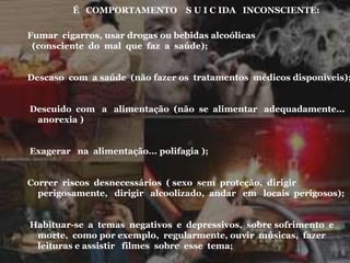 É COMPORTAMENTO S U I C IDA INCONSCIENTE:
Fumar cigarros, usar drogas ou bebidas alcoólicas
(consciente do mal que faz a saúde);
Descaso com a saúde (não fazer os tratamentos médicos disponíveis);
Descuido com a alimentação (não se alimentar adequadamente...
anorexia )
Exagerar na alimentação... polifagia );
Correr riscos desnecessários ( sexo sem proteção, dirigir
perigosamente, dirigir alcoolizado, andar em locais perigosos);
Habituar-se a temas negativos e depressivos, sobre sofrimento e
morte, como por exemplo, regularmente, ouvir músicas, fazer
leituras e assistir filmes sobre esse tema;
 