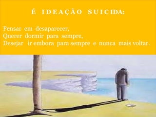 É I D E A Ç Ã O S U I C IDA:
Pensar em desaparecer,
Querer dormir para sempre,
Desejar ir embora para sempre e nunca mais voltar.
 