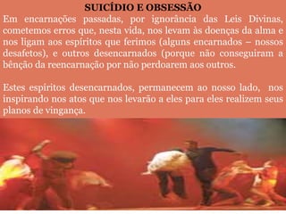 SUICÍDIO E OBSESSÃO
Em encarnações passadas, por ignorância das Leis Divinas,
cometemos erros que, nesta vida, nos levam às doenças da alma e
nos ligam aos espíritos que ferimos (alguns encarnados – nossos
desafetos), e outros desencarnados (porque não conseguiram a
bênção da reencarnação por não perdoarem aos outros.
Estes espíritos desencarnados, permanecem ao nosso lado, nos
inspirando nos atos que nos levarão a eles para eles realizem seus
planos de vingança.
 