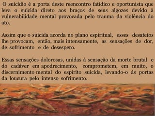 O suicídio é a porta deste reencontro fatídico e oportunista que
leva o suicida direto aos braços de seus algozes devido à
vulnerabilidade mental provocada pelo trauma da violência do
ato.
Assim que o suicida acorda no plano espiritual, esses desafetos
lhe provocam, então, mais intensamente, as sensações de dor,
de sofrimento e de desespero.
Essas sensações dolorosas, unidas à sensação da morte brutal e
do cadáver em apodrecimento, comprometem, em muito, o
discernimento mental do espírito suicida, levando-o ás portas
da loucura pelo intenso sofrimento.
 