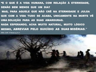 “E O QUE É A VIDA HUMANA, COM RELAÇÃO À ETERNIDADE,
SENÃO BEM MENOS QUE UM DIA?
MAS, PARA AQUELE QUE NÃO CRÊ NA ETERNIDADE E JULGA
QUE COM A VIDA TUDO SE ACABA, UNICAMENTE NA MORTE VÊ
UMA SOLUÇÃO PARA AS SUAS AMARGURAS.
NADA ESPERANDO, ACHA MUITO NATURAL, MUITO LÓGICO
MESMO, ABREVIAR PELO SUICÍDIO AS SUAS MISÉRIAS.”
ESE. CAP. V Itens:14 A 17
 
