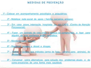 M E D I D A S D E P R E V E N Ç Ã O
1º - Colocar em acompanhamento psicológico e psiquiátrico;
2º - Mobilizar rede social de apoio ( família, parceiros, amigos);
3º - Em caso grave, internação hospitalar ou em CAPS (Centro de Atenção
Psicossocial);
4º - Fazer um contrato de vida onde a pessoa se compromete a ligar para
alguém de sua confiança antes da prática;
5º - Monitoramento regular;
6º - Restringir acesso a álcool e drogas;
7º - Retirar o acesso aos métodos (arma de fogo, veneno para animais), do
ambiente;
8º - Conversar sobre alternativas para solução dos problemas atuais e de
como encará-los de uma forma mais saudável.
 