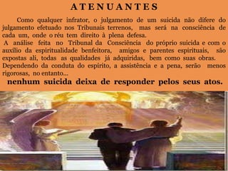 A T E N U A N T E S
Como qualquer infrator, o julgamento de um suicida não difere do
julgamento efetuado nos Tribunais terrenos, mas será na consciência de
cada um, onde o réu tem direito à plena defesa.
A análise feita no Tribunal da Consciência do próprio suicida e com o
auxílio da espiritualidade benfeitora, amigos e parentes espirituais, são
expostas ali, todas as qualidades já adquiridas, bem como suas obras.
Dependendo da conduta do espírito, a assistência e a pena, serão menos
rigorosas, no entanto...
nenhum suicida deixa de responder pelos seus atos.
 