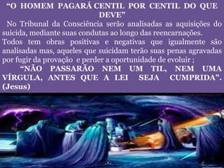 “O HOMEM PAGARÁ CENTIL POR CENTIL DO QUE
DEVE”
No Tribunal da Consciência serão analisadas as aquisições do
suicida, mediante suas condutas ao longo das reencarnações.
Todos tem obras positivas e negativas que igualmente são
analisadas mas, aqueles que suicidam terão suas penas agravadas
por fugir da provação e perder a oportunidade de evoluir ;
“NÃO PASSARÃO NEM UM TIL, NEM UMA
VÍRGULA, ANTES QUE A LEI SEJA CUMPRIDA”.
(Jesus)
 