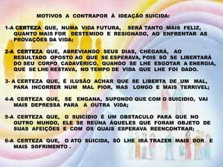 MOTIVOS A CONTRAPOR À IDEAÇÃO SUICIDA:
1-A CERTEZA QUE, NUMA VIDA FUTURA, SERÁ TANTO MAIS FELIZ,
QUANTO MAIS FOR DESTEMIDO E RESIGNADO, AO ENFRENTAR AS
PROVAÇÕES DA VIDA;
2-A CERTEZA QUE, ABREVIANDO SEUS DIAS, CHEGARÁ, AO
RESULTADO OPOSTO AO QUE SE ESPERAVA, POIS SÓ SE LIBERTARÁ
DO SEU CORPO CADAVÉRICO, QUANDO SE LHE ESGOTAR A ENERGIA,
QUE SE LHE RESTAVA, NO TEMPO DE VIDA QUE LHE FOI DADO.
3- A CERTEZA QUE, É ILUSÃO ACHAR QUE SE LIBERTA DE UM MAL,
PARA INCORRER NUM MAL PIOR, MAS LONGO E MAIS TERRIVEL;
4-A CERTEZA QUE, SE ENGANA, SUPONDO QUE COM O SUICIDIO, VAI
MAIS DEPRESSA PARA A OUTRA VIDA;
5-A CERTEZA QUE, O SUICÍDIO É UM OBSTACULO PARA QUE NO
OUTRO MUNDO, ELE SE REÚNA ÀQUELES QUE FORAM OBJETO DE
SUAS AFEIÇÕES E COM OS QUAIS ESPERAVA REENCONTRAR;
6-A CERTEZA QUE, O ATO SUICIDA, SÓ LHE IRÁ TRAZER MAIS DOR E
MAIS SOFRIMENTO .
 