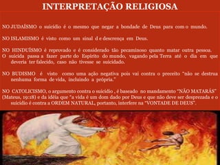 INTERPRETAÇÃO RELIGIOSA
NO JUDAÍSMO o suicídio é o mesmo que negar a bondade de Deus para com o mundo.
NO ISLAMISMO é visto como um sinal d e descrença em Deus.
NO HINDUÍSMO é reprovado e é considerado tão pecaminoso quanto matar outra pessoa.
O suicida passa a fazer parte do Espírito do mundo, vagando pela Terra até o dia em que
deveria ter falecido, caso não tivesse se suicidado.
NO BUDISMO é visto como uma ação negativa pois vai contra o preceito “não se destrua
nenhuma forma de vida, incluindo a própria.”
NO CATOLICISMO, o argumento contra o suicidio , é baseado no mandamento “NÃO MATARÁS”
(Mateus, 19:18) e da idéia que “a vida é um dom dado por Deus e que não deve ser desprezada e o
suicidio é contra a ORDEM NATURAL, portanto, interfere na “VONTADE DE DEUS”.
 