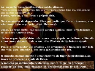 Jó , ao perder tudo, família, status, saúde, afirmou:
“Sinto desprezo pela minha vida! Não vou viver para sempre; deixa-me, pois os meus
dias não têm sentido (7:16) .
Porém, resistiu , e não tirou a própria vida.
Num momento de depressão, Elias até pediu que Deus o tomasse, mas
não ousou tirar a própria vida (1 Reis 19:4).
Judas, ao trair cristo, não resistiu à culpa e ainda mais erradamente ,
se suicidou (Mateus 27:5).
Pedro negou Jesus Cristo, três vezes, mas depois se dedicou a difundir
a boa nova , durante toda a sua vida (Mateus 26:75; João 21:15-19).
Paulo , o perseguidor dos cristãos , se arrependeu e trabalhou por toda
sua vida para difundir a boa nova (2 Coríntios 12:7-10).
O suicídio normalmente é uma tentativa de fugir de problemas, ao
invés de procurar a ajuda de Deus.
A solução ao sofrimento nesta vida, não é fugir ou procurar
escapar da dor, mas encarar os problemas com fé em Deus.
 