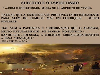 SUICIDIO E O ESPIRITISMO
“ ...COM O ESPIRITISMO, MUDA-SE O ASPECTO DO VIVER.
SABE-SE QUE A EXISTÊNCIA SE PROLONGA INDEFINIDAMENTE
PARA ALÉM DO TÚMULO, MAS EM CONDIÇÕES MUITO
DIVERSAS.
DAÍ VEM A PACIÊNCIA E A RESIGNAÇÃO QUE O AFASTAM,
MUITO NATURALMENTE , DE PENSAR NO SUICIDIO ;
DANDO-LHE , EM SUMA, A CORAGEM MORAL PARA RESISTIR
À ESSA “TENTAÇÃO.”
ESE – CAP. V : 14 AO 17
 