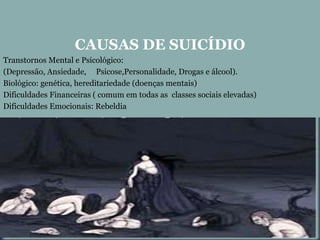 CAUSAS DE SUICÍDIO
Transtornos Mental e Psicológico:
(Depressão, Ansiedade, Psicose,Personalidade, Drogas e álcool).
Biológico: genética, hereditariedade (doenças mentais)
Dificuldades Financeiras ( comum em todas as classes sociais elevadas)
Dificuldades Emocionais: Rebeldia
 