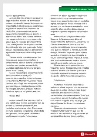 repasse de R$ 500 mil.
Ao longo dos oitos anos em que governei
Bagé investimos mais de R$ 3 milhões de
reais na recuperação da área degradada, na
implantação do aterro sanitário, na conclusão
do galpão de separação e na compra de
caminhões, retroesvacadeira e outros
equipamentos necessários para garantir a
operação do aterro. Tudo fruto de parcerias
com o governo federal e com o governo do
Estado que, na época do governador Olívio
Dutra, via Orçamento Participativo e através
de mobilização feita pelo ex-vereador Ruben
Salazar, nos repassou recursos para concluir
o galpão de separação, iniciado no governo
Kalil.
Tivemos, ainda, que adquirir mais dez
hectares para que pudéssemos fazer o
correto manejo e deixar o aterro sanitário em
condições para receber as mais de 60
toneladas recolhidas diariamente por pelo
menos mais 12 anos.
E, para nossa alegria, o reconhecimento
de todo o trabalho e esforço foi
recompensado quando a então ministra do
Meio Ambiente, Marina Silva, aceitou nosso
convite e veio a Bagé para inaugurar o nosso
aterro sanitário. A missão estava cumprida.
Na oposição, denunciei, critiquei, mobilizei,
pressionei e propus. No governo, executei.
O mais difícil
A parte mais difícil de toda esta história
foi o trabalho que tivemos que realizar com as
mais de 50 famílias que catavam, em
condições sub-humanas, o lixo. Tivemos que
ter muita paciência, competência e habilidade
para ganhar a confiança dos catadores e
trazê-los para o projeto. Tínhamos que
Memórias de um tempo
convencê-los de que o galpão de separação
seria concluído e que eles continuariam
tirando o seu sustento dali, mas em condições
dignas. Participei de muitas reuniões com o
pessoal, pois sentia que era necessário estar
presente, olhar nos olhos das pessoas, e
empenhar a palavra do prefeito de que assim
seria.
Estimulamos a criação da Associação
Bajeense de Separadores de Material
Reciclável Rainha da Fronteira. Aprovamos, na
Câmara de Vereadores, uma lei que nos
permitia contratá-los de forma emergencial,
para que uns ficassem lá no lixão, cuidando
do lugar, fazendo a segurança, para impedir
que outros entrassem na área para catar o
lixo, ou se encarregando da limpeza. E outros,
para que trabalhassem na limpeza urbana.
Isso até que o galpão estivesse pronto.
Eles também se comprometiam em
frequentar cursos de cooperativismo, relações
humanas e outros que visavam qualificar a
integração aos novos tempos que estavam
chegando. Não foi fácil, mas conseguimos.
Três histórias
Na hora de "fichar" os catadores na
prefeitura, três se negaram, pois estavam em
dívida com a Justiça e tinham medo de ser
recolhidos. Eles estavam há meses
trabalhando e foi aquela atividade a única que
encontraram para, de forma honesta, manter
suas famílias. Seguir a lei ou a Justiça. Que
dilema! Não vacilei. Foram contratadas as
esposas...
Naquelas minhas andanças enquanto
vereador muitas vezes tive que usar da
denúncia para sensibilizar os governantes e a
opinião pública. Lembro de um episódio
 