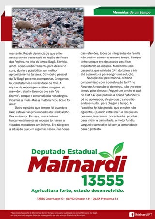 marcante. Recebi denúncia de que o lixo
estava sendo depositado na região do Passo
das Pedras, no leito do Arroio Bagé. Serviria,
ainda, como um barramento para desviar o
curso do rio e possibilitar um melhor
aproveitamento da terra. Convidei o pessoal
da TV Bagé para me acompanhar. Chegamos
lá, constatamos a veracidade do fato. A
equipe de reportagem colheu imagens. No
meio do trabalho tivemos que sair "de
fininho", porque a circunstância nos obrigou.
Picamos a mula. Mas a matéria ficou boa e foi
ao ar.
Outro episódio que lembro foi quando o
lixão estava nas proximidades do Prado Velho.
Era um horror. Fumaça, mau cheiro e
fundamentalmente as moscas tornavam a
vida dos moradores um inferno. Era tão grave
a situação que, em algumas casas, nas horas
Memórias de um tempo
TARSO Governador 13 - OLÍVIO Senador 131 - DILMA Presidenta 13
*Esse texto faz parte de Memórias de Um Tempo, uma série publicada no Jornal Minuano de Bagé,
em que procurei resgatar fatos de nossa gestão de oito anos na Prefeitura Municipal.
das refeições, todos os integrantes da família
não podiam comer ao mesmo tempo. Sempre
tinha um que era destacado para ficar
espantando as moscas. Marcamos uma
passeata, que sairia às 14h do bairro e iria
até a prefeitura para exigir uma solução.
Naquele dia, pela manhã, eu tinha
compromisso com a construção do PT no
Alegrete. A reunião se demorou. Não tive nem
tempo para almoçar. Peguei um lanche e subi
no Fiat 147 que possuía à época. "Afundei" o
pé no acelerador, até porque o carro não
andava muito, para chegar a tempo. A
"pauleira" foi tão grande, que o motor não
aguentou. Quando entrei na rua em que as
pessoas já estavam concentradas, prontas
para iniciar a caminhada, o motor fundiu.
Larguei o carro ali e fui com a comunidade
para o protesto.
 
