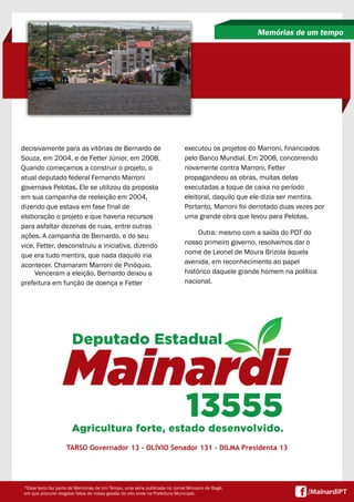 decisivamente para as vitórias de Bernardo de
Souza, em 2004, e de Fetter Júnior, em 2008.
Quando começamos a construir o projeto, o
atual deputado federal Fernando Marroni
governava Pelotas. Ele se utilizou da proposta
em sua campanha de reeleição em 2004,
dizendo que estava em fase final de
elaboração o projeto e que haveria recursos
para asfaltar dezenas de ruas, entre outras
ações. A campanha de Bernardo, e do seu
vice, Fetter, desconstruiu a iniciativa, dizendo
que era tudo mentira, que nada daquilo iria
acontecer. Chamaram Marroni de Pinóquio.
Venceram a eleição, Bernardo deixou a
prefeitura em função de doença e Fetter
Memórias de um tempo
TARSO Governador 13 - OLÍVIO Senador 131 - DILMA Presidenta 13
*Esse texto faz parte de Memórias de Um Tempo, uma série publicada no Jornal Minuano de Bagé,
em que procurei resgatar fatos de nossa gestão de oito anos na Prefeitura Municipal.
executou os projetos do Marroni, financiados
pelo Banco Mundial. Em 2008, concorrendo
novamente contra Marroni, Fetter
propagandeou as obras, muitas delas
executadas a toque de caixa no período
eleitoral, daquilo que ele dizia ser mentira.
Portanto, Marroni foi derrotado duas vezes por
uma grande obra que levou para Pelotas.
Outra: mesmo com a saída do PDT do
nosso primeiro governo, resolvemos dar o
nome de Leonel de Moura Brizola àquela
avenida, em reconhecimento ao papel
histórico daquele grande homem na política
nacional.
 