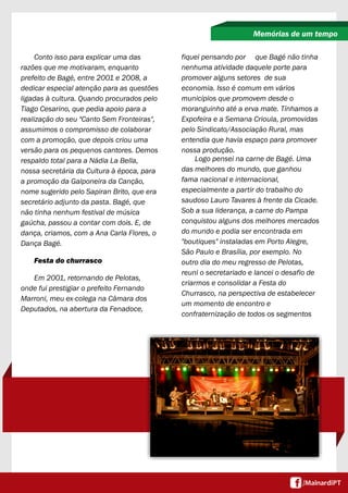 Conto isso para explicar uma das
razões que me motivaram, enquanto
prefeito de Bagé, entre 2001 e 2008, a
dedicar especial atenção para as questões
ligadas à cultura. Quando procurados pelo
Tiago Cesarino, que pedia apoio para a
realização do seu "Canto Sem Fronteiras",
assumimos o compromisso de colaborar
com a promoção, que depois criou uma
versão para os pequenos cantores. Demos
respaldo total para a Nádia La Bella,
nossa secretária da Cultura à época, para
a promoção da Galponeira da Canção,
nome sugerido pelo Sapiran Brito, que era
secretário adjunto da pasta. Bagé, que
não tinha nenhum festival de música
gaúcha, passou a contar com dois. E, de
dança, criamos, com a Ana Carla Flores, o
Dança Bagé.
Festa do churrasco
Em 2001, retornando de Pelotas,
onde fui prestigiar o prefeito Fernando
Marroni, meu ex-colega na Câmara dos
Deputados, na abertura da Fenadoce,
Memórias de um tempo
fiquei pensando por que Bagé não tinha
nenhuma atividade daquele porte para
promover alguns setores de sua
economia. Isso é comum em vários
municípios que promovem desde o
moranguinho até a erva mate. Tínhamos a
Expofeira e a Semana Crioula, promovidas
pelo Sindicato/Associação Rural, mas
entendia que havia espaço para promover
nossa produção.
Logo pensei na carne de Bagé. Uma
das melhores do mundo, que ganhou
fama nacional e internacional,
especialmente a partir do trabalho do
saudoso Lauro Tavares à frente da Cicade.
Sob a sua liderança, a carne do Pampa
conquistou alguns dos melhores mercados
do mundo e podia ser encontrada em
"boutiques" instaladas em Porto Alegre,
São Paulo e Brasília, por exemplo. No
outro dia do meu regresso de Pelotas,
reuni o secretariado e lancei o desafio de
criarmos e consolidar a Festa do
Churrasco, na perspectiva de estabelecer
um momento de encontro e
confraternização de todos os segmentos
 