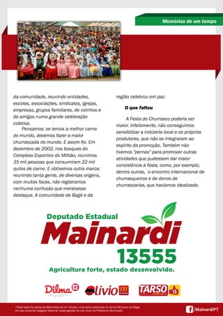 da comunidade, reunindo entidades,
escolas, associações, sindicatos, igrejas,
empresas, grupos familiares, de vizinhos e
de amigos numa grande celebração
coletiva.
Pensamos: se temos a melhor carne
do mundo, devemos fazer a maior
churrascada do mundo. E assim foi. Em
dezembro de 2002, nos bosques do
Complexo Esportivo do Militão, reunimos
35 mil pessoas que consumiram 22 mil
quilos de carne. E obtivemos outra marca:
reunindo tanta gente, de diversas origens,
com muitas facas, não registramos
nenhuma confusão que merecesse
destaque. A comunidade de Bagé e da
Memórias de um tempo
*Esse texto faz parte de Memórias de Um Tempo, uma série publicada no Jornal Minuano de Bagé,
em que procurei resgatar fatos de nossa gestão de oito anos na Prefeitura Municipal.
região celebrou em paz.
O que faltou
A Festa do Churrasco poderia ser
maior. Infelizmente, não conseguimos
sensibilizar a indústria local e os próprios
produtores, que não se integraram ao
espírito da promoção. Também não
tivemos "pernas" para promover outras
atividades que pudessem dar maior
consistência à festa, como, por exemplo,
dentre outras, o encontro internacional de
churrasqueiros e de donos de
churrascarias, que havíamos idealizado.
 