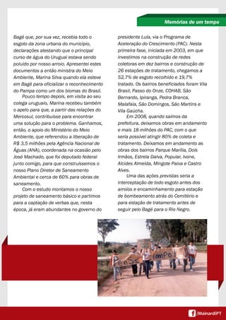 Bagé que, por sua vez, recebia todo o 
esgoto da zona urbana do município, 
declarações atestando que o principal 
curso de água do Uruguai estava sendo 
poluído por nosso arroio. Apresentei estes 
documentos a então ministra do Meio 
Ambiente, Marina Silva quando ela esteve 
em Bagé para oficializar o reconhecimento 
do Pampa como um dos biomas do Brasil. 
Pouco tempo depois, em visita ao seu 
colega uruguaio, Marina recebeu também 
o apelo para que, a partir das relações do 
Mercosul, contribuísse para encontrar 
uma solução para o problema. Ganhamos, 
então, o apoio do Ministério do Meio 
Ambiente, que referendou a liberação de 
R$ 3,5 milhões pela Agência Nacional de 
Águas (ANA), coordenada na ocasião pelo 
José Machado, que foi deputado federal 
junto comigo, para que construíssemos o 
nosso Plano Diretor de Saneamento 
Ambiental e cerca de 60% para obras de 
saneamento. 
Com o estudo montamos o nosso 
projeto de saneamento básico e partimos 
para a captação de verbas que, nesta 
época, já eram abundantes no governo do 
Memórias de um tempo 
presidente Lula, via o Programa de 
Aceleração do Crescimento (PAC). Nesta 
primeira fase, iniciada em 2003, em que 
investimos na construção de redes 
coletoras em dez bairros e construção de 
26 estações de tratamento, chegamos a 
52,7% de esgoto recolhido e 19,7% 
tratado. Os bairros beneficiados foram Vila 
Brasil, Passo do Onze, COHAB, São 
Bernardo, Ipiranga, Pedra Branca, 
Malafaia, São Domingos, São Martins e 
Vila Gaúcha. 
Em 2008, quando saímos da 
prefeitura, deixamos obras em andamento 
e mais 18 milhões do PAC, com o que 
seria possível atingir 80% de coleta e 
tratamento. Deixamos em andamento as 
obras dos bairros Parque Marília, Dois 
Irmãos, Estrela Dalva, Popular, Ivone, 
Alcides Almeida, Mingote Paiva e Castro 
Alves. 
Uma das ações previstas seria a 
interceptação de todo esgoto antes dos 
arroios e encaminhamento para estação 
de bombeamento atrás do Cemitério e 
para estação de tratamento antes de 
seguir pelo Bagé para o Rio Negro. 
 