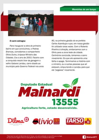 O carro estragou 
Para inaugurar a obra do primeiro 
bairro em que concluímos, o Pedras 
Brancas, convidamos o companheiro 
Olívio Dutra, à época Ministro das 
Cidades. Era o ano de 2003. Faceiro com 
a conquista resolvi tirar da garagem o 
velho Galaxie Landau, carro doado ao 
município pelo Governo Federal nos anos 
Memórias de um tempo 
80, na primeira gestão do ex-prefeito 
Carlos Azambuja e que, em nossa gestão 
foi utilizado raras vezes. Com o Roberto 
Rivelino à direção, embarcamos com o 
Olívio para a zona leste da cidade. 
Cerimônia concluída, tomamos o carro 
novamente. Eis que ele apresenta uma 
falha e apaga. Terminamos a história com 
o ministro, eu e outras pessoas que ali 
estavam, empurrando o Landau para que 
ele "pegasse" novamente. 
*Esse texto faz parte de Memórias de Um Tempo, uma série publicada no Jornal Minuano de Bagé, 
em que procurei resgatar fatos de nossa gestão de oito anos na Prefeitura Municipal. 
