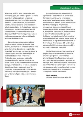 federalizar a Santa Tecla, o que era quase
impossível, pois, até então, o governo só havia
autorizado tal operação em uma única
oportunidade, para um município no interior
da Bahia. O presidente Lula, ao visitar esta
cidade, precisou percorrer uma estrada em
péssimas condições do Aeroporto até o centro
do município. Reclamou ao prefeito da má
conservação e o chefe do Executivo local
disse que não tinha dinheiro para executar as
melhorias necessárias. Lula, sensibilizado,
autorizou a federalização.
Determinei ao nosso coordenador de
Projetos, Márcio Pestana, que fosse para
Brasília, acampasse no Dnit e só voltasse com
uma alternativa. Ele estudou a legislação,
pesquisou processos e, em duas semanas, se
capacitou para montar o nosso Projeto de
Viabilidade Econômica, Financeira e
Ambiental, base para que a pretensão
obtivesse sucesso. Argumentamos, entre
outras coisas, que a Santa Tecla foi construída
pelo governo Federal, na época do presidente
Médici, que ela era o acesso à sede da
Unipampa, universidade que a União estava
instalando em nossa cidade e que a mesma
era fundamental para o desenvolvimento de
Bagé.
Memórias de um tempo
O projeto foi tão bem elaborado que
aprovamos a federalização da Santa Tecla.
Contratamos, então, uma empresa de
engenharia para fazer o projeto básico da
revitalização da avenida, que queríamos mais
bonita e mais segura. Projetamos a
drenagem, o recapeamento asfáltico, a
instalação de rótulas, a ciclovia, os canteiros
e, avançamos, colocando no projeto também
a reconstrução das calçadas que, pela
legislação municipal, deveria ficar por conta
dos proprietários dos imóveis. Houve, ainda, a
necessidade de algumas desapropriações. O
Dnit licitou a obra nos seus 8.8 quilômetros
de extensão (4,4 km no sentido centro/BR e
outros 4,4 no sentido contrário).
Um fato interessante é que pagamos o
projeto com o que arrecadamos de ISS da
empresa que ganhou a concorrência
promovida pelo Dnit. Foi, então, mais uma
obra que não custou nada para a população
de Bagé. Aliás, teve um custo sim: um cordeiro
de minha chácara que levei para o churrasco
na casa do senador Sérgio Zambiasi, em que
tratamos do assunto com o ministro dos
Transportes, Alfredo Nascimento.
Duas Histórias
Ministro Nascimento que, aliás, foi
 