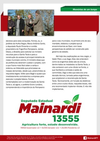 decisivo para esta conquista. Fomos, eu, o
prefeito da Hulha Negra, Marco Antônio Canto,
o deputado Paulo Pimenta e o então
proprietário do Frigorífico Pampeano, James
Cleary, a Brasília para solicitar ao ministro
recursos para a Santa Tecla e para a
construção do acesso à principal indústria do
nosso município vizinho. O ministro disse que
as prefeituras deveriam custear o projeto, com
o que ficaria mais fácil obter a verba e
ordenou ao Hideraldo que priorizasse as
nossas demandas, desde que, preenchidos os
requisitos legais. Voltei para Bagé e quase que
imediatamente contratamos a empresa para
executar o projeto básico. Fomos
contemplados com a modernização da Santa
Tecla e, só agora, o prefeito Erone Londero,
compreendendo a importância do Pampeano
Memórias de um tempo
*Esse texto faz parte de Memórias de Um Tempo, uma série publicada no Jornal Minuano de Bagé,
em que procurei resgatar fatos de nossa gestão de oito anos na Prefeitura Municipal.
para o seu município, no primeiro ano do seu
mandato, elaborou o projeto que já
encaminhamos ao Daer, com boas
perspectivas do asfalto ser construído pelo
governo do estado.
Até hoje dou explicações ao meu sogro, o
Valdir Pilon, e ao Zago. Eles não entendem
como os engenhos deles são os únicos,
dentre todos os instalados na Santa Tecla, a
não contarem com uma rótula na frente, o
que facilitaria a entrada e saída de
caminhões. Digo a eles que esta era uma
decisão técnica, tomada pelos engenheiros
que projetaram a reconstrução da Santa
Tecla. Tecnicamente, em função da distância
entre uma e outra rótula, naqueles locais, não
era recomendado implantar rótulas. E nós não
implantamos.
TARSO Governador 13 • OLÍVIO Senador 131 • DILMA Presidenta 13
 
