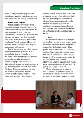 como o teatro/auditório, ao ginásio de
esportes, às quadras esportivas e campos
de futebol, além das muitas salas de aula.
Bidart, outra história
Naquela época, o município cedia
professores para a Fundação Bidart, que
só funcionava porque mais da metade dos
profissionais eram mantidos pela
Secretaria da Educação. E o município não
ganhava nada em troca. Pela legislação,
se a escola fosse municipal, deveríamos
receber do Fundeb cerca de R$ 350 mil
por ano, recurso suficiente para pagar os
salários dos professores.
Queríamos comprar o prédio e instalar
ali mais uma escola municipal. Mas a
confusão jurídica da fundação que
mantinha o Bidart era tão grande que não
conseguíamos saber para quem
deveríamos pagar. Só nos restou a
alternativa de colocar em funcionamento a
Escola Municipal de Ensino Fundamental
Fundação Bidart, sem adquirir o prédio.
Poderíamos desapropriar o local -
tínhamos legitimidade para tanto - mas
preferi não "comprar" essa briga, na
Memórias de um tempo
medida em que fui eleito para administrar
a cidade e não para ficar brigando. E, além
do mais, nosso objetivo, que era o de
oferecer à comunidade daquela região
uma escola pública, gratuita e de
qualidade, estava assegurado. E com a
vantagem de que o município se ressarcia
de partes dos investimentos que fazia na
escola.
A mesa
Celebramos a conclusão da compra
do São Pedro em um almoço servido pelos
salesianos na ala residencial do prédio da
escola. Veio de Curitiba o padre César
para a assinatura do contrato. Durante a
refeição fiquei elogiando a grande mesa
que guarnecia o refeitório, que tinha um
tampo giratório para colocar os pratos de
comida. Ao sair, o padre César,
observando o quanto eu gostara do móvel,
disse que a congregação estava doando-o
para a minha pessoa particular.
Minha felicidade com o presente
acabou quando, ao chegar à prefeitura,
me dei conta de que o município havia
comprado a escola de "porteira fechada",
 