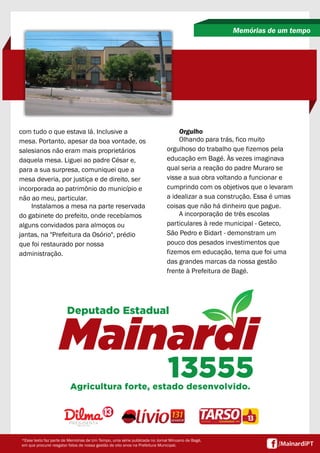 com tudo o que estava lá. Inclusive a
mesa. Portanto, apesar da boa vontade, os
salesianos não eram mais proprietários
daquela mesa. Liguei ao padre César e,
para a sua surpresa, comuniquei que a
mesa deveria, por justiça e de direito, ser
incorporada ao patrimônio do município e
não ao meu, particular.
Instalamos a mesa na parte reservada
do gabinete do prefeito, onde recebíamos
alguns convidados para almoços ou
jantas, na "Prefeitura da Osório", prédio
que foi restaurado por nossa
administração.
Memórias de um tempo
*Esse texto faz parte de Memórias de Um Tempo, uma série publicada no Jornal Minuano de Bagé,
em que procurei resgatar fatos de nossa gestão de oito anos na Prefeitura Municipal.
Orgulho
Olhando para trás, fico muito
orgulhoso do trabalho que fizemos pela
educação em Bagé. Às vezes imaginava
qual seria a reação do padre Muraro se
visse a sua obra voltando a funcionar e
cumprindo com os objetivos que o levaram
a idealizar a sua construção. Essa é umas
coisas que não há dinheiro que pague.
A incorporação de três escolas
particulares à rede municipal - Geteco,
São Pedro e Bidart - demonstram um
pouco dos pesados investimentos que
fizemos em educação, tema que foi uma
das grandes marcas da nossa gestão
frente à Prefeitura de Bagé.
 
