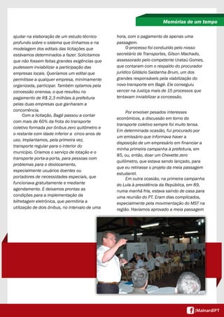 ajudar na elaboração de um estudo técnico
profundo sobre o sistema que tínhamos e na
modelagem dos editais das licitações que
estávamos determinados a fazer. Solicitamos
que não fossem feitas grandes exigências que
pudessem inviabilizar a participação das
empresas locais. Queríamos um edital que
permitisse a qualquer empresa, minimamente
organizada, participar. Também optamos pela
concessão onerosa, o que resultou no
pagamento de R$ 2,3 milhões à prefeitura
pelas duas empresas que ganharam a
concorrência.
Com a licitação, Bagé passou a contar
com mais de 60% da frota do transporte
coletivo formada por ônibus zero quilômetro e
o restante com idade inferior a cinco anos de
uso. Implantamos, pela primeira vez,
transporte regular para o interior do
município. Criamos o serviço de lotação e o
transporte porta-a-porta, para pessoas com
problemas para o deslocamento,
especialmente usuários doentes ou
portadores de necessidades especiais, que
funcionava gratuitamente e mediante
agendamento. E deixamos prontas as
condições para a implementação da
bilhetagem eletrônica, que permitiria a
utilização de dois ônibus, no intervalo de uma
Memórias de um tempo
hora, com o pagamento de apenas uma
passagem.
O processo foi conduzido pelo nosso
secretário de Transportes, Gílson Machado,
assessorado pelo competente Urataú Gomes,
que contaram com o respaldo do procurador
jurídico Gildázio Saldanha Brum, um dos
grandes responsáveis pela viabilização do
novo transporte em Bagé. Ele conseguiu
vencer na Justiça mais de 15 processos que
tentavam inviabilizar a concessão.
Por envolver pesados interesses
econômicos, a discussão em torno do
transporte coletivo sempre foi muito tensa.
Em determinada ocasião, fui procurado por
um emissário que informava haver a
disposição de um empresário em financiar a
minha primeira campanha à prefeitura, em
85, ou, então, doar um Chevette zero
quilômetro, que estava sendo lançado, para
que eu retirasse o projeto da meia passagem
estudantil.
Em outra ocasião, na primeira campanha
do Lula à presidência da República, em 89,
numa manhã fria, estava saindo de casa para
uma reunião do PT. Eram dias complicados,
especialmente pela movimentação do MST na
região. Havíamos aprovado a meia passagem
 