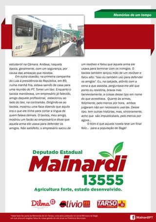 estudantil na Câmara. Andava, naquela
época, geralmente, com um segurança, por
causa das ameaças que recebia.
Em outra ocasião, na primeira campanha
do Lula à presidência da República, em 89,
numa manhã fria, estava saindo de casa para
uma reunião do PT. Tomei um táxi. Enquanto o
taxista manobrava, um empresário já falecido,
amigo daquele profissional, estacionou ao
lado do táxi, na contramão. Dirigindo-se ao
taxista, mostrou uma faca dizendo que aquilo
era o que ele tinha para cortar a língua de
quem falava demais. O taxista, meu amigo,
mostrou um facão ao empresário e disse que
aquela arma ele usava para defender os
amigos. Não satisfeito, o empresário sacou de
Memórias de um tempo
*Esse texto faz parte de Memórias de Um Tempo, uma série publicada no Jornal Minuano de Bagé,
em que procurei resgatar fatos de nossa gestão de oito anos na Prefeitura Municipal.
um revólver e falou que aquela arma ele
usava para terminar com os inimigos. O
taxista também lançou mão de um revólver e
falou alto: "isso eu também uso para defender
os amigos". Eu, na calçada, atônito com a
cena a que assistia, perguntava-me até que
ponto eu resistiria, bravia mas
benevolamente, a coisas desse tipo em nome
do que acreditava. Quanto às armas,
felizmente, pelo menos por hora, ambos
julgaram não ser necessário usá-las. Desse
tipo, tem outras histórias, mas, sinceramente,
acho que são impublicáveis, pelo menos por
agora...
O bom é que aquela novela teve um final
feliz... para a população de Bagé!
 