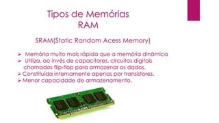 SRAM(Static Random Acess Memory)
 Memória muito mais rápida que a memória dinâmica
 Utiliza, ao invés de capacitores, circuitos digitais
chamados flip-flop para armazenar os dados.
Constituída internamente apenas por transístores.
Menor capacidade de armazenamento.
Tipos de Memórias
RAM
 