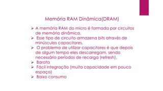  A memória RAM do micro é formada por circuitos
de memória dinâmica.
 Esse tipo de circuito armazena bits através de
minúsculos capacitores.
 O problema de utilizar capacitores é que depois
de algum tempo eles descarregam, sendo
necessário períodos de recarga (refresh).
 Barata
 Fácil integração (muita capacidade em pouco
espaço)
 Baixo consumo
Memória RAM Dinâmica(DRAM)
 